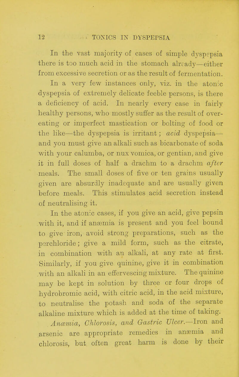 In the vast majority of cases of simple dyspepsia there is too much acid in the stomach already—either from excessive secretion or as the result of fermentation. In a very few instances only, viz. in the atonic dyspepsia of extremely delicate feeble persons, is there a deficiency of acid. In nearly every case in fairly healthy persons, who mostly suffer as the result of over- eating or imperfect mastication or bolting of food or the like—the dyspepsia is irritant ; acid dj'^spepsia— and you must give an alkali such as bicarbonate of soda with your calumba, or nux vomica, or gentian, and. give it in full doses of half a drachm to a drachm after meals. The small doses of five or ten grains usually given are absurdly inadequate and are usually given before meals. This stimulates acid secretion instead of neutralising it. In the atonic cases, if you give an acid, give pepsin with it, and if ansemia is present and you feel bound to give iron, avoid strong preparations, such as the perchloride; give a mild form, such as the citrate, in combination with an alkali, at any rate at first. Similarly, if you give quinine, give it in combination with an alkaH in an effervescing mixture. The quinine may be kept in solution by three or four drops of hydrobromic acid, with citric acid, in the acid mixture, to neutralise the potash and soda of the separate alkahne mixture which is added at the time of taking. AncBmia, Chlorosis, and Gastric Ulcer.—Iron and arsenic are appropriate remedies in anajmia and chlorosis, but often great harm is done by their