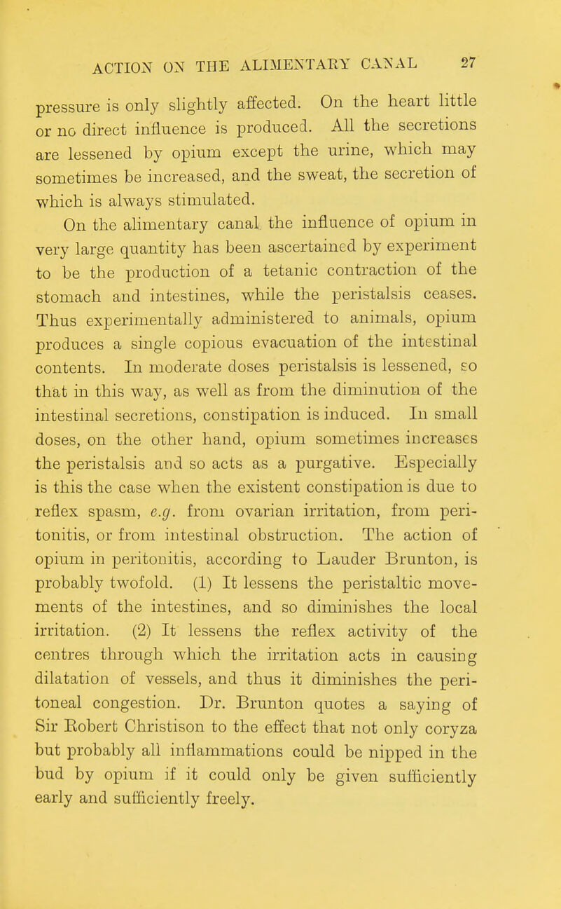 pressure is only slightly affected. On the heart little or no direct influence is produced. All the secretions are lessened by opium except the urine, which may sometimes be increased, and the sweat, the secretion of which is always stimulated. On the aHmentary canal the influence of opium in very large quantity has been ascertained by experiment to be the production of a tetanic contraction of the stomach and intestines, while the peristalsis ceases. Thus experimentally administered to animals, opium produces a single copious evacuation of the intestinal contents. In moderate doses peristalsis is lessened, so that in this way, as well as from the diminution of the intestinal secretions, constipation is induced. In small doses, on the other hand, opium sometimes increases the peristalsis and so acts as a purgative. Especially is this the case when the existent constipation is due to reflex spasm, e.g. from ovarian irritation, from peri- tonitis, or from intestinal obstruction. The action of opium in peritonitis, according to Lauder Brunton, is probably twofold. (1) It lessens the peristaltic move- ments of the intestines, and so diminishes the local irritation. (2) It lessens the reflex activity of the centres through which the irritation acts in causing dilatation of vessels, and thus it diminishes the peri- toneal congestion. Dr. Brunton quotes a saying of Sir Kobert Christison to the effect that not only coryza but probably all inflammations could be nipped in the bud by opium if it could only be given sufficiently early and sufficiently freely.