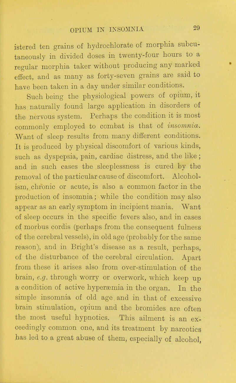 OPIUM IN INSOMNIA istered ten grains of hydrochlorate of morphia subcn- taneously in divided doses in twenty-four hours to a regular morphia taker without producing any marked effect, and as many as forty-seven grains are said to have been taken in a day under similar conditions. Such being the physiological powers of opium, it has naturally found large appHcation in disorders of the nervous system. Perhaps the condition it is most commonly employed to combat is that of insomnia. Want of sleep results from many different conditions. It is produced by physical discomfort of various kinds, such as dyspepsia, pain, cardiac distress, and the like; and in such cases the sleeplessness is cured by the removal of the particular cause of discomfort. Alcohol- ism, chronic or acute, is also a common factor in the production of insomnia; while the condition may also appear as an early symptom in incipient mania. Want of sleep occurs in the specific fevers also, and in cases of morbus cordis (perhaps from the consequent fulness of the cerebral vessels), in old age (probably for the same reason), and in Bright's disease result, perhaps, of the disturbance of the cerebral circulation. Apart from these it arises also from over-stimulation of the brain, e.g. through worry or overwork, which keep up a- condition of active hypersemia in the organ. In the simple insomnia of old age and in that of excessive brain stimulation, opium and the bromides are often the most useful hypnotics. This ailment is an ex- ceedingly common one, and its treatment by narcotics has led to a great abuse of them, especially of alcohol,