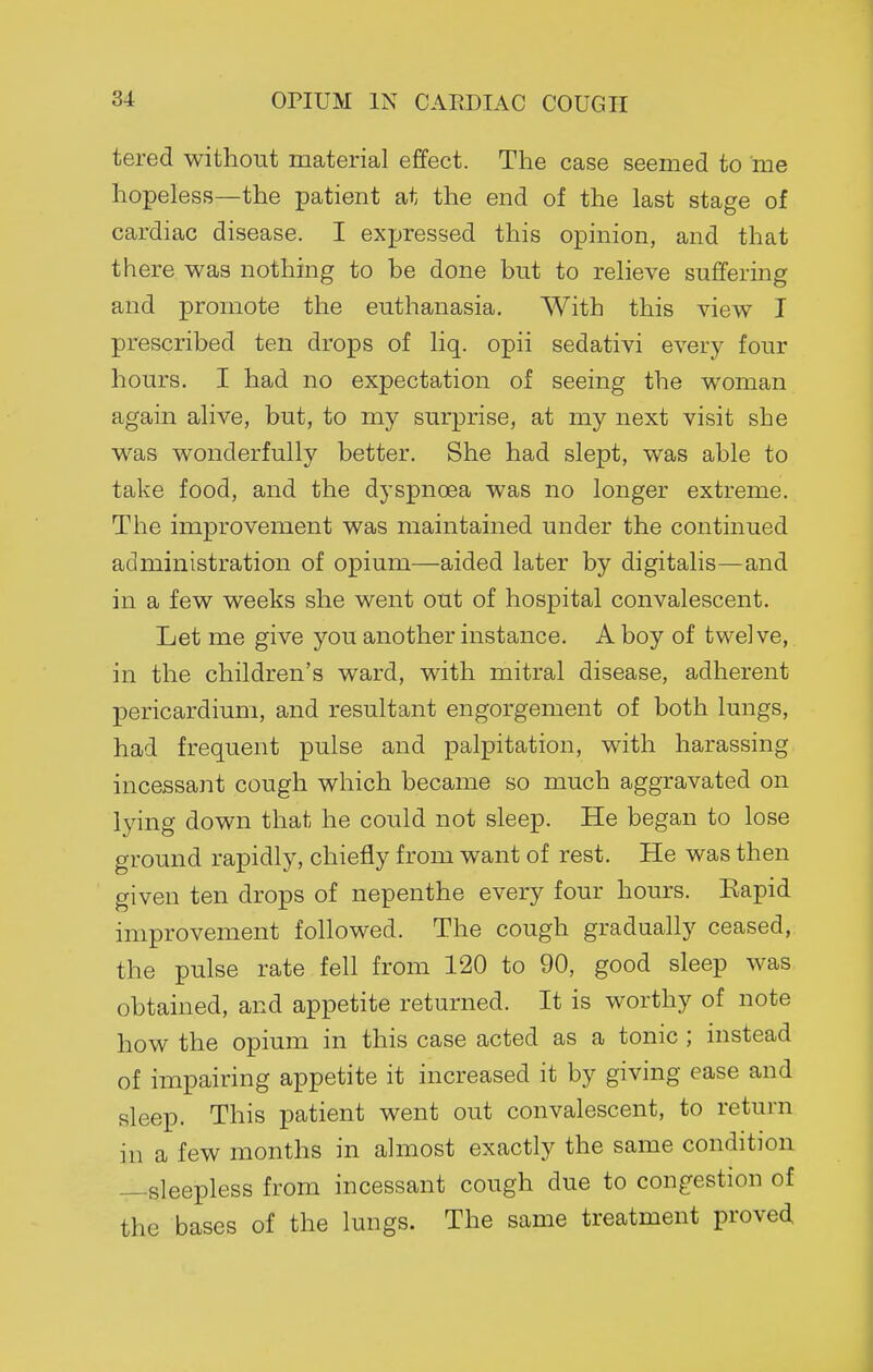 tered without material effect. The case seemed to me hopeless—the patient at the end of the last stage of cardiac disease. I expressed this opinion, and that there was nothing to be done but to relieve suffering and promote the euthanasia. With this view I prescribed ten drops of liq. opii sedativi every four hours. I had no expectation of seeing the woman again alive, but, to my surprise, at my next visit she was wonderfully better. She had slept, was able to take food, and the dyspnoea was no longer extreme. The improvement was maintained under the continued administration of opium—aided later by digitalis—and in a few weeks she went out of hospital convalescent. Let me give you another instance. A boy of twelve, in the children's ward, with mitral disease, adherent pericardium, and resultant engorgement of both lungs, had frequent pulse and palpitation, with harassing incessant cough which became so much aggravated on lying down that he could not sleep. He began to lose ground rapidly, chiefly from want of rest. He was then given ten drops of nepenthe every four hours. Eapid improvement followed. The cough gradually ceased, the pulse rate fell from 120 to 90, good sleep was obtained, and appetite returned. It is worthy of note how the opium in this case acted as a tonic ; instead of impairing appetite it increased it by giving ease and sleep. This patient went out convalescent, to return in a few months in almost exactly the same condition —sleepless from incessant cough due to congestion of the bases of the lungs. The same treatment proved.