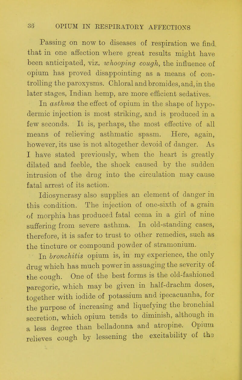 Passing on now to diseases of respiration we find, that in one affection where great results might have been anticipated, viz. loliooping cough, the influence of opium has proved disappointing as a means of con- trolling the paroxysms. Chloral and bromides, and, in the later stages, Indian hemp, are more efficient sedatives. In asthma the effect of opium in the shape of hypo- dermic injection is most striking, and is produced in a few seconds. It is, perhaps, the most effective of all means of relieving asthmatic spasm. Here, again, however, its use is not altogether devoid of danger. As I have stated previously, when the heart is greatly dilated and feeble, the shock caused by the sudden intrusion of the drug into the circulation may cause fatal arrest of its action. Idiosyncrasy also supplies an element of danger in this condition. The injection of one-sixth of a grain of morphia has produced fatal coma in a girl of nine suffering from severe asthma. In old-standing cases, therefore, it is safer to trust to other remedies, such as the tincture or compound powder of stramonium. In hronchitis opium is, in my experience, the only drug which has much power in assuaging the severity of the -cough. One of the best forms is the old-fashioned paregoric, which may be given in half-drachm doses, together with iodide of potassium and ipecacuanha, for the purpose of increasing and liquefying the bronchial secretion, which opium tends to diminish, although in a less degree than belladonna and atropine. Opium relieves cough by lessening the excitability of tha