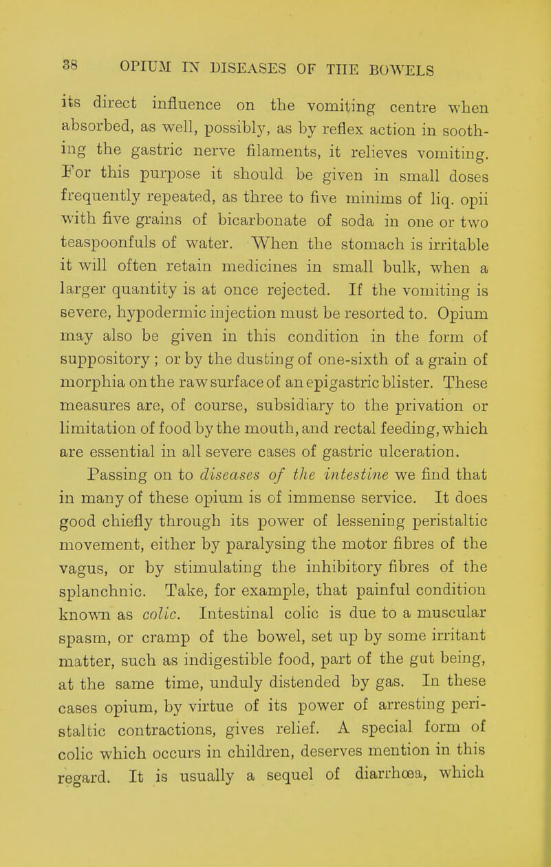 OPIUM IN DISEASES OF THE BOWELS its direct influence on the vomiting centre when absorbed, as well, possibly, as by reflex action in sooth- ing the gastric nerve filaments, it relieves vomiting. For this pm-pose it should be given in small doses frequently repeated, as three to five minims of liq. opii with five grains of bicarbonate of soda in one or two teaspoonfuls of water. When the stomach is irritable it will often retain medicines in small bulk, when a larger quantity is at once rejected. If the vomiting is severe, hypodermic injection must be resorted to. Opium may also be given in this condition in the form of suppository ; or by the dusting of one-sixth of a grain of morphia on the raw surface of an epigastric blister. These measures are, of course, subsidiary to the privation or limitation of food by the mouth, and rectal feeding, which are essential in all severe cases of gastric ulceration. Passing on to diseases of the intestine we find that in many of these opium is of immense service. It does good chiefly through its power of lessening peristaltic movement, either by paralysing the motor fibres of the vagus, or by stimulating the inhibitory fibres of the splanchnic. Take, for example, that painful condition known as colic. Intestinal colic is due to a muscular spasm, or cramp of the bowel, set up by some irritant matter, such as indigestible food, part of the gut being, at the same time, unduly distended by gas. In these cases opium, by virtue of its power of arresting peri- staltic contractions, gives relief. A special form of colic which occurs in children, deserves mention in this rec^ard. It is usually a sequel of diarrhoea, which