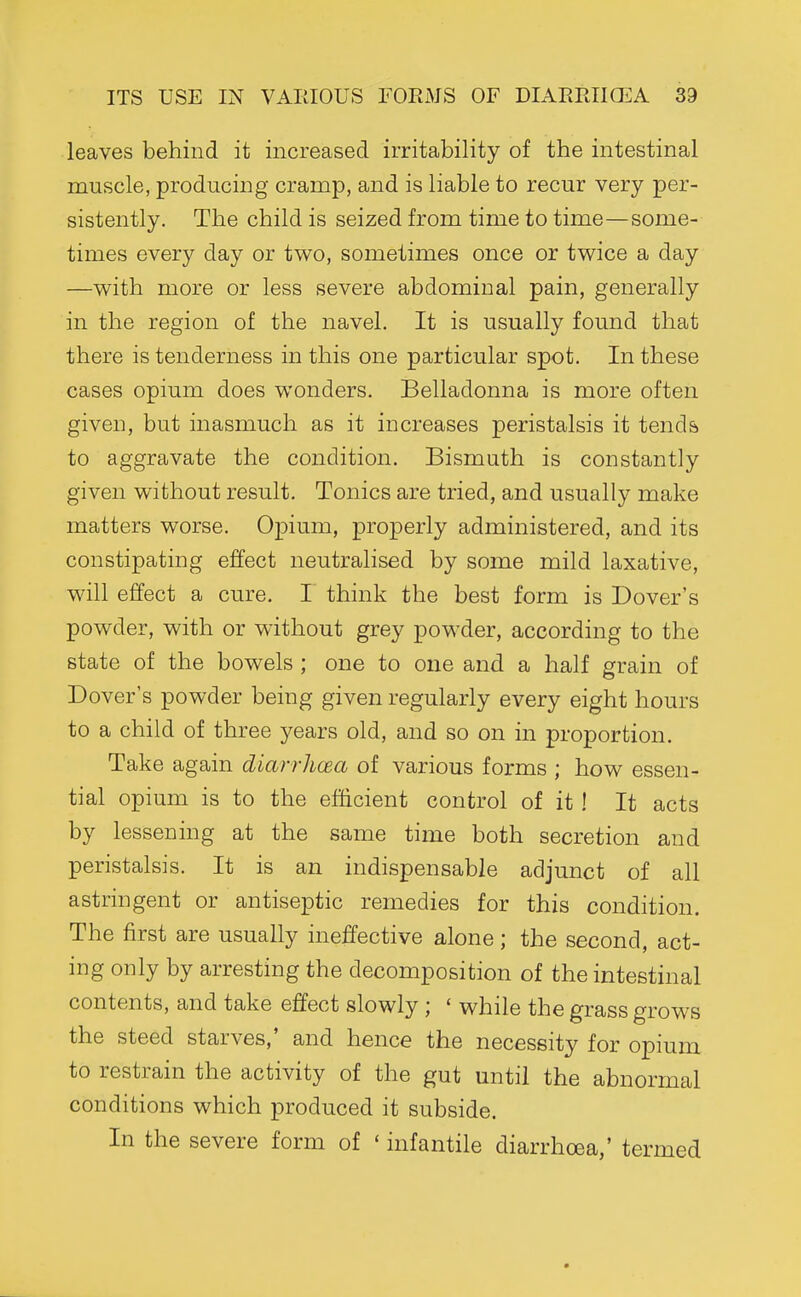 leaves behind it increased irritability of the intestinal muscle, producing cramp, and is liable to recur very per- sistently. The child is seized from time to time—some- times every day or two, sometimes once or tv^^ice a day —v^^ith more or less severe abdominal pain, generally in the region of the navel. It is usually found that there is tenderness in this one particular spot. In these cases opium does wonders. Belladonna is more often given, but inasmuch as it increases peristalsis it tends to aggravate the condition. Bismuth is constantly given without result. Tonics are tried, and usually make matters worse. Opium, properly administered, and its constipating effect neutralised by some mild laxative, will effect a cure. I think the best form is Dover's powder, with or without grey powder, according to the state of the bowels ; one to one and a half grain of Dover's powder being given regularly every eight hours to a child of three years old, and so on in proportion. Take again diarrhoea of various forms ; how essen- tial opium is to the efficient control of it ! It acts by lessening at the same time both secretion and peristalsis. It is an indispensable adjunct of all astringent or antiseptic remedies for this condition. The first are usually ineffective alone; the second, act- ing only by arresting the decomposition of the intestinal contents, and take effect slowly ; ' while the grass grows the steed starves,' and hence the necessity for opium to restrain the activity of the gut until the abnormal conditions which produced it subside. In the severe form of ' infantile diarrhoea,' termed