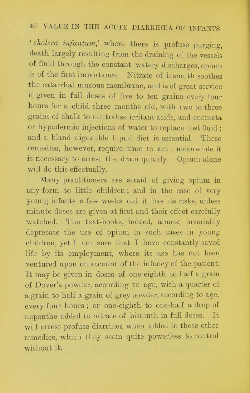 'cholera infantum' where there is profuse purging, death largely resulting from the draining of the vessels of fluid through the constant watery discharges, opium is of the first importance. Nitrate of bismuth soothes the catarrhal mucous membrane, and is of great service if given in full doses of five to ten grains every four hours for a child three months old, with two to three grains of chalk to neutralise irritant acids, and enemata or hypodermic injections of water to replace lost fluid ; and a bland digestible Hquid diet is essential. These remedies, however, require time to act; meanwhile it is necessary to arrest the drain quickly. Opium alone will do this effectually. Many practitioners are afraid of giving opium in any form to little children ; and in the case of very young infants a few weeks old it has its risks, unless minute doses are given at first and their effect carefully watched. The text-books, indeed, almost invariably deprecate the use of opium in such cases in young children, yet I am sure that I have constantly saved life by its employment, where its use has not been ventured upon on account of the infancy of the patient. It may be given in doses of one-eighth to half a grain pf Dover's powder, according to age, with a quarter of a grain to half a grain of grey powder, according to age,' every four hours ; or one-eighth to one-half a drop of nepenthe added to nitrate of bismuth in full doses. It will arrest profuse diarrhoea when added to these other remedies, which they seem quite powerless to control without it.