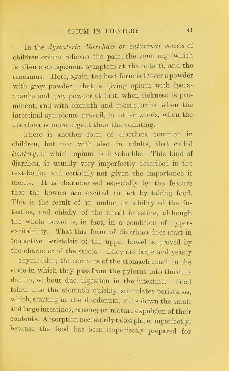 OPIUM IN LIExNTEEY In the dysenteric diarrhoea or catarrhal colitis of children opium relieves the pain, the vomiting (which is often a conspicuous symptom at the outset), and the tenesmus. Here, again, the best form is Dover's powder with grey powder ; that is, giving opium with ipeca- cuanha and grey powder at first, when sickness is pro- minent, and with bismuth and ipecacuanha when the intestinal symptoms prevail, in other words, when the diarrhoea is more urgent than the vomiting. There is another form of diarrhoea common in children, but met with also in adults, that called Mentery, in which opium is invaluable. This kind of diarrhoea is usually very imperfectly described in the text-books, and certainly not given the importance it merits. It is characterised especially by the feature that the bowels are excited to act by taking food. This is the result of an undue irritability of the in- testine, and chiefly of the small intestine, although the whole bowel is, in fact, in a condition of hyper- excitabilifcy. That this form of diarrhoea does start in too active peristalsis of the upper bowel is proved by the character of the stools. They are large and yeasty —chyme-like ; the contents of the stomach much in the state in which they pass from the pylorus into the duo- denum, without due digestion in the intestine. Food taken into the stomach quickly stimulates peristalsis, which, starting in the duodenum, runs down the small and large intestines, causing premature expulsion of their contents. Absorption necessarily takes place imperfectly, because the food has been imperfectly prepared for