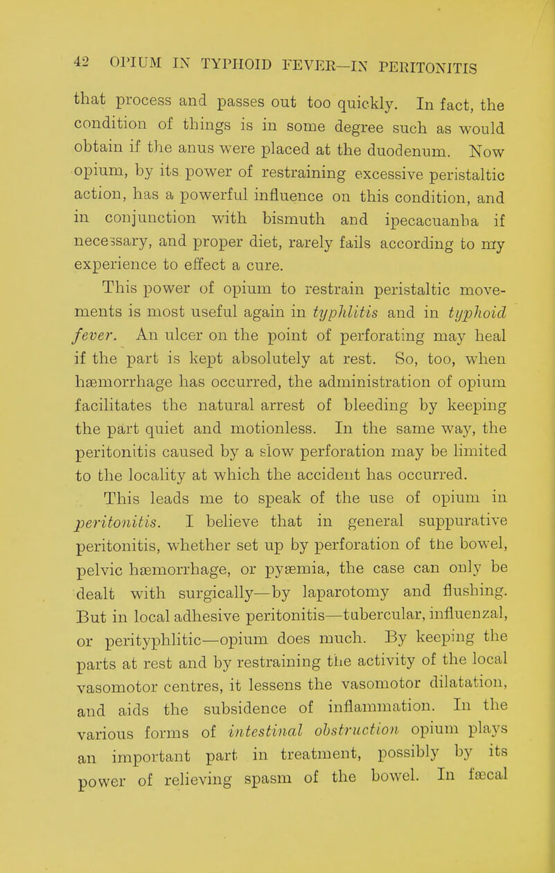 that process and passes out too quickly. In fact, the condition of things is in some degree such as would obtain if the anus were placed at the duodenum. Now opium, by its power of restraining excessive peristaltic action, has a powerful influence on this condition, and in conjunction with bismuth and ipecacuanha if necessary, and proper diet, rarely fails according to my experience to effect a cure. This power of opium to restrain peristaltic move- ments is most useful again in typhlitis and in tijplioid fever. An ulcer on the point of perforating may heal if the part is kept absolutely at rest. So, too, when haemorrhage has occurred, the administration of opium facilitates the natural arrest of bleeding by keeping the part quiet and motionless. In the same way, the peritonitis caused by a slow perforation may be limited to the locality at which the accident has occurred. This leads me to speak of the use of opium in peritonitis. I believe that in general suppurative peritonitis, whether set up by perforation of the bowel, pelvic haemorrhage, or pyaemia, the case can only be dealt with surgically—by laparotomy and flushing. But in local adhesive peritonitis—tubercular, influenzal, or perityphhtic—opium does much. By keepmg the parts at rest and by restraining the activity of the local vasomotor centres, it lessens the vasomotor dilatation, and aids the subsidence of inflammation. In the various forms of intestinal ohstruction opium plays an important part in treatment, possibly by its power of relieving spasm of the bowel. In faecal
