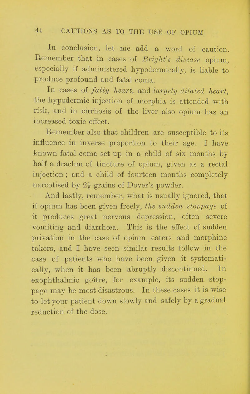 CAUTIONS AS TO THE USE OF OPIUM In conclusion, let me add a word of caut'on. Kemember that in cases of Bright's disease opium, especially if administered hypodermically, is liable to produce profound and fatal coma. In cases oi fatty heart, and largely dilated heart, the hypodermic injection of morphia is attended with risk, and in cirrhosis of the liver also opium has an increased toxic effect. Remember also that children are susceptible to its influence in inverse proportion to their age. I have known fatal coma set up in a child of six months by half a drachm of tincture of opium, given as a rectal injection ; and a child of fourteen months completely narcotised by 2^ grains of Dover's powder. And lastly, remember, what is usually ignored, that if opium has been given freely, tlie sudden sto2ypage of it produces great nervous depression, often severe vomiting and diarrhoea. This is the effect of sudden privation in the case of opium eaters and morphine takers, and I have seen similar results follow in the case of patients who have been given it systemati- cally, when it has been abruptly discontinued. In exophthalmic goitre, for example, its sudden stop- page may be most disastrous. In these cases it is wise to let your patient down slowly and safely by a gradual reduction of the dose.