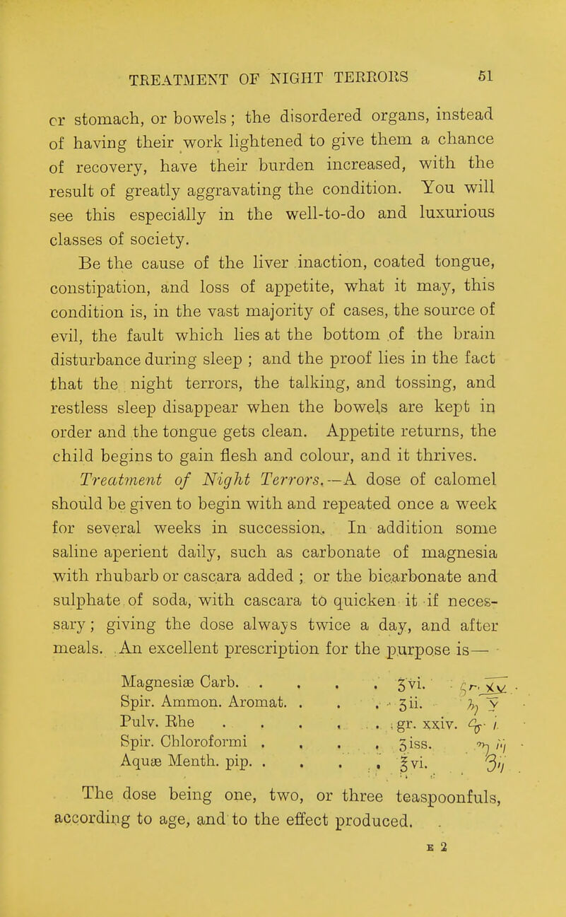cr stomach, or bowels; the disordered organs, instead of having their work Hghtened to give them a chance of recovery, have their burden increased, with the result of greatly aggravating the condition. You will see this especially in the well-to-do and luxurious classes of society. Be the cause of the Hver inaction, coated tongue, constipation, and loss of appetite, what it may, this condition is, in the vast majority of cases, the source of evil, the fault which lies at the bottom of the brain disturbance during sleep ; and the proof lies in the fact that the night terrors, the talking, and tossing, and restless sleep disappear when the bowels are kept in order and the tongue gets clean. Appetite returns, the child begins to gain flesh and colour, and it thrives. Treatment of Night Terrors,—A. dose of calomel should be given to begin with and repeated once a week for several weeks in succession. In addition some saline aperient daily, such as carbonate of magnesia with rhubarb or casc.ara added ; or the bicarbonate and sulphate of soda, with cascara to quicken it if neces- sary; giving the dose always twice a day, and after meals. .An excellent prescription for the p.urpose is— ■ The dose being one, two, or three teaspoonfuls, according to age, and to the effect produced. E 2 MagnesiaB Carb. Spir. Ammon. Aromat. . •■ 3ii. y . ; gr. xx;iv. ^- /. Pulv. Ehe Spir. Chloroformi . Aquge Menth. pip. .