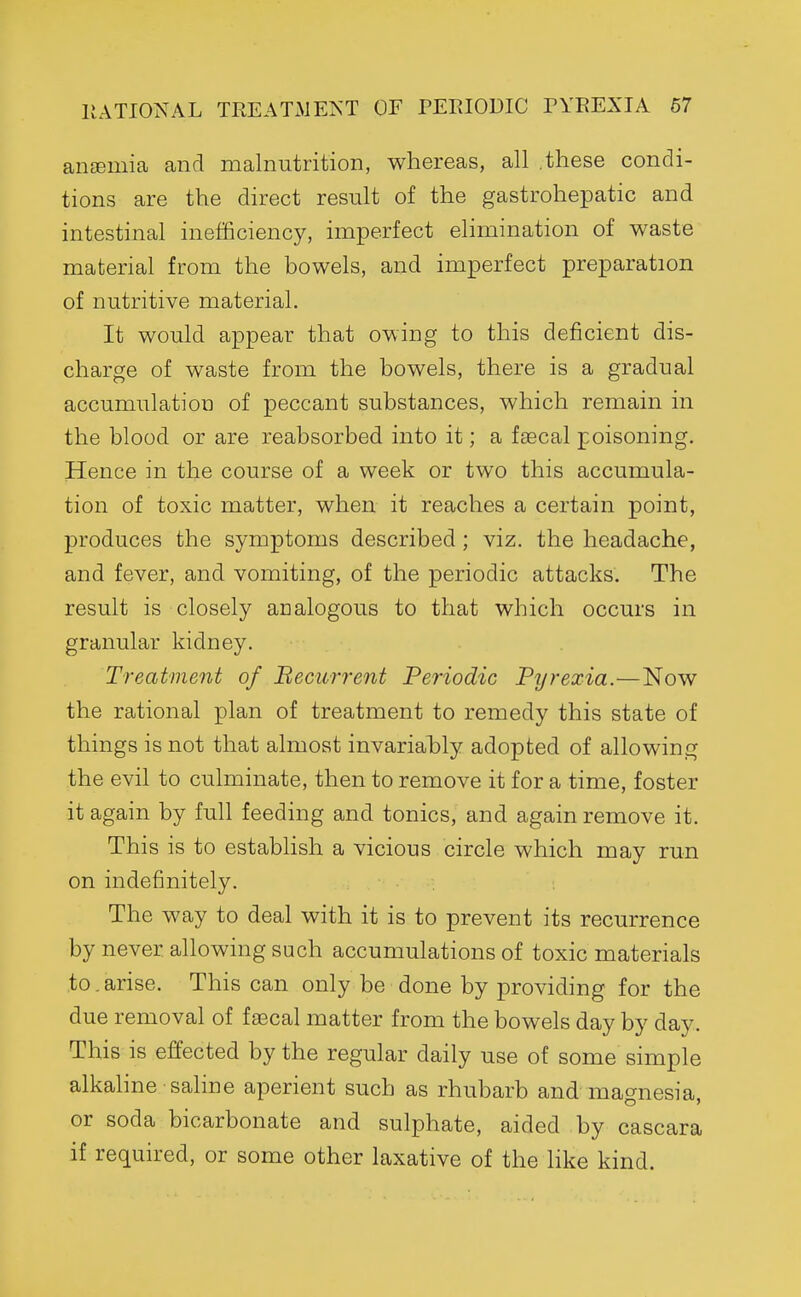 ancemia and malnutrition, whereas, all .these condi- tions are the direct result of the gastrohepatic and intestinal inefficiency, imperfect elimination of waste material from the bowels, and imperfect preparation of nutritive material. It would appear that owing to this deficient dis- charge of waste from the bowels, there is a gradual accumulation of peccant substances, which remain in the blood or are reabsorbed into it; a faecal poisoning. Hence in the course of a week or two this accumula- tion of toxic matter, when it reaches a certain point, produces the symptoms described; viz. the headache, and fever, and vomiting, of the periodic attacks. The result is closely analogous to that which occurs in granular kidney. Treatment of Becurrent Periodic Pyrexia.—Now the rational plan of treatment to remedy this state of things is not that almost invariably adopted of allowing the evil to culminate, then to remove it for a time, foster it again by full feeding and tonics, and again remove it. This is to establish a vicious circle which may run on indefinitely. The way to deal with it is to prevent its recurrence by never allowing such accumulations of toxic materials to.arise. This can only be done by providing for the due removal of faecal matter from the bowels day by day. This is effected by the regular daily use of some simple alkahne saline aperient such as rhubarb and magnesia, or soda bicarbonate and sulphate, aided by cascara if required, or some other laxative of the Hke kind.