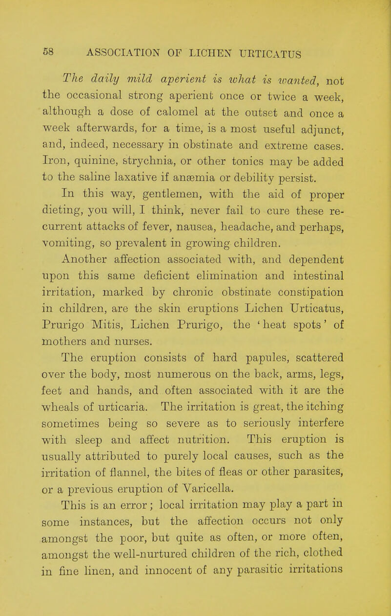 The daily mild aperient is loliat is wanted, not the occasional strong aperient once or twice a week, although a dose of calomel at the outset and once a week afterwards, for a time, is a most useful adjunct, and, indeed, necessary in obstinate and extreme cases. Iron, quinine, strychnia, or other tonics may be added to the saline laxative if anaemia or debility persist. In this way, gentlemen, with the aid of proper dieting, you will, I think, never fail to cure these re- current attacks of fever, nausea, headache, and perhaps, vomiting, so prevalent in growing children. Another affection associated with, and dependent upon this same deficient elimination and intestinal irritation, marked by chronic obstinate constipation in children, are the skin eruptions Lichen Urticatus, Prurigo Mitis, Lichen Prurigo, the ' heat spots' of mothers and nurses. The eruption consists of hard papules, scattered over the body, most numerous on the back, arms, legs, feet and hands, and often associated with it are the wheals of urticaria. The irritation is great, the itching sometimes being so severe as to seriously interfere with sleep and affect nutrition. This eruption is usually attributed to purely local causes, such as the irritation of flannel, the bites of fleas or other parasites, or a previous eruption of Varicella. This is an error; local irritation may play a part in some instances, but the affection occurs not only amongst the poor, but quite as often, or more often, amongst the well-nurtured children of the rich, clothed in fine linen, and innocent of any parasitic irritations