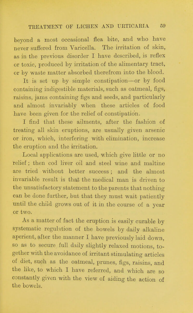 beyond a most occasional flea bite, and who have never suffered from Varicella. The irritation of skin, as in the previous disorder I have described, is reflex or toxic, produced by irritation of the alimentary tract, or by waste matter absorbed therefrom into the blood. It is set up by simple constipation—or by food containing indigestible materials, such as oatmeal, figs, raisins, jams containing figs and seeds, and particularly and almost invariably when these articles of food have been given for the relief of constipation. I find that these ailments, after the fashion of treating all skin eruptions, are usually given arsenic or iron, which, interfering with elimination, increase the eruption and the irritation. Local applications are used, which give little or no relief ; then cod liver oil and steel wine and maltine are tried without better success; and the almost invariable result is that the medical man is driven to the unsatisfactory statement to the parents that nothing can be done further, but that they must wait patiently until the child grows out of it in the course of a year or two. As a matter of fact the eruption is easily curable by systematic regulation of the bowels by daily alkaline aperient, after the manner I have previously laid down, so as to secure full daily shghtly relaxed motions, to- gether with the avoidance of irritant stimulating articles of diet, such as the oatmeal, prunes, figs, raisins, and the like, to which I have referred, and which are so constantly given with the view of aiding the action of the bowels.