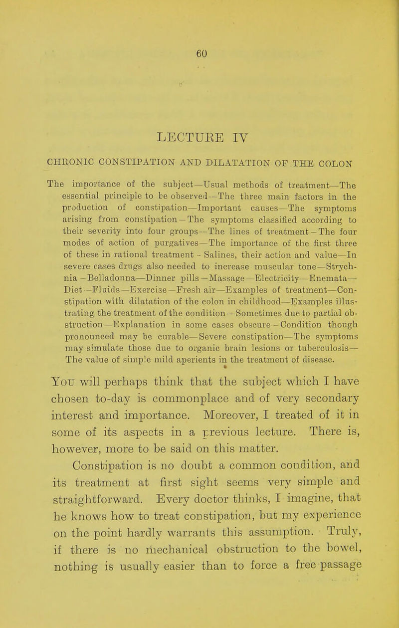 LECTURE IV CHRONIC CONSTIPATION AND DILATATION OF THE COLON The importance of the subject—Usual methods of treatment—The essential principle to be observeil—The three main factors in the production of constipation—Important causes—The symptoms arising from constipation —The symptoms classified according to their severity into four groups—The lines of treatment - The four modes of action of purgatives—The importance of the first three of these in rational treatment - Salines, their action and value—In severe cases drugs also needed to increase muscular tone—Strych- nia -Belladonna—Dinner pills—Massage—Electricity—Enemata— Diet -P'luids—Exercise—Fresh air—Examples of treatment—Con- stipation with dilatation of the colon in childhood—Examples illus- trating the treatment of the condition—Sometimes due to partial ob- struction—Explanation in some cases obscure - Condition though pronounced may be curable—Severe constipation—The symptoms may simulate those due to organic brain lesions or tuberculosis — The value of simple mild aperients in the treatment of disease. » You will perhaps think that the subject which I have chosen to-day is commonplace and of very secondary interest and importance. Moreover, I treated of it in some of its aspects in a previous lecture. There is, however, more to be said on this matter. Constipation is no doubt a common condition, and its treatment at first sight seems very simple and straightforward. Every doctor thinks, I imagine, that he knows how to treat constipation, but my experience on the point hardly warrants this assumption. Truly, if there is no iliechanical obstruction to the bowel, nothing is usually easier than to force a free passage