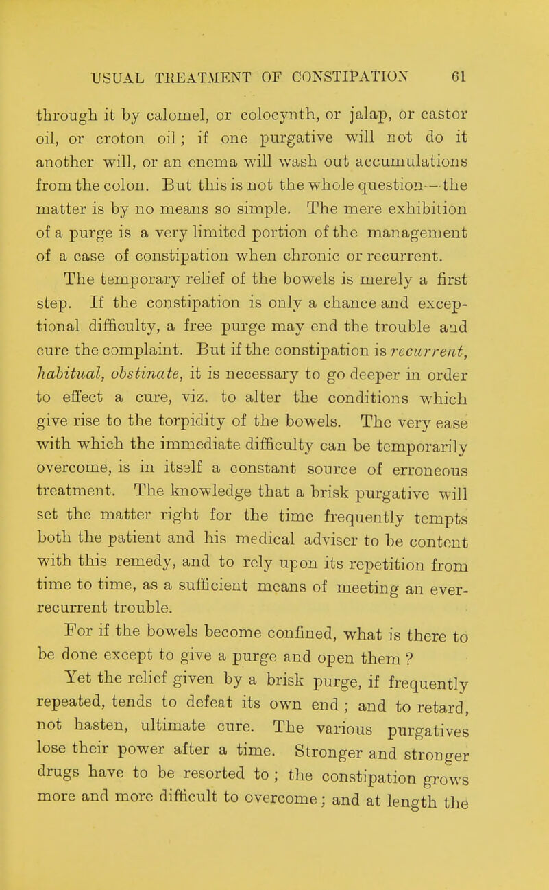 through it by calomel, or colocynth, or jalap, or castor oil, or croton oil; if one xDurgative will not do it another will, or an enema will wash out accumulations from the colon. But this is not the whole question —the matter is by no means so simple. The mere exhibition of a purge is a very limited portion of the management of a case of constipation when chronic or recurrent. The temporary relief of the bowels is merely a first step. If the constipation is only a chance and excep- tional difficulty, a free purge may end the trouble and cure the complaint. But if the constipation is recurrent, habitual, obstinate, it is necessary to go deeper in order to effect a cure, viz. to alter the conditions which give rise to the torpidity of the bowels. The very ease with which the immediate difficulty can be temporarily overcome, is in itsslf a constant source of erroneous treatment. The knowledge that a brisk purgative will set the matter right for the time frequently tempts both the patient and his medical adviser to be content with this remedy, and to rely upon its repetition from time to time, as a sufficient means of meeting an ever- recurrent trouble. For if the bowels become confined, what is there to be done except to give a purge and open them ? Yet the relief given by a brisk purge, if frequently repeated, tends to defeat its own end ; and to retard, not hasten, ultimate cure. The various purgatives lose their power after a time. Stronger and stronger drugs have to be resorted to ; the constipation grows more and more difficult to overcome; and at lenc^th the