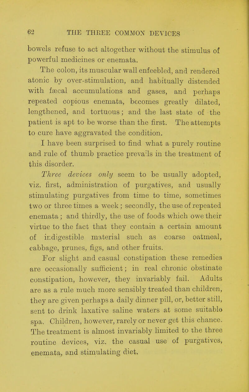 THE THREE COMMON DEVICES bowels refuse to act altogether without the stimulus of powerful medicines or enemata. The colon, its muscular wall enfeebled, and rendered atonic by over-stimulation, and habitually distended with faecal accumulations and gases, and perhaps repeated copious enemata, becomes greatly dilated, lengthened, and tortuous; and the last state of the patient is apt to be worse than the first. The attempts to cure have aggravated the condition. I have been surprised to find what a purely routine and rule of thumb practice prevails in the treatment of this disorder. Three devices only seem to be usually adopted, viz. first, administration of purgatives, and usually stimulating purgatives from time to time, sometimes two or three times a week ; secondly, the use of repeated enemata ; and thirdly, the use of foods which owe their virtue to the fact that they contain a certain amount of indigestible material such as coarse oatmeal, cabbage, prunes, figs, and other fruits. For slight a,nd casual constipation these remedies are occasionally sufficient; in real chronic obstinate constipation, however, they invariably fail. Adults are as a rule much more sensibly treated than children, they are given perhaps a daily dinner pill, or, better still, sent to drink laxative saline waters at some suitable spa. Children, however, rarely or never get this chance. The treatment is almost invariably Hmited to the three routine devices, viz. the casual use of purgatives, enemata,, a,nd stimulating diet.