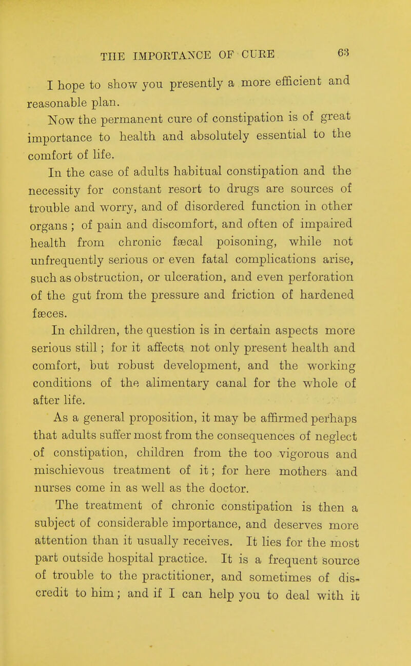 THE IMPORTANCE OF CUEE I hope to show you presently a more efficieDt and reasonable plan. Now the permanent cure of constipation is of great importance to health and absolutely essential to the comfort of life. In the case of adults habitual constipation and the necessity for constant resort to drugs are sources of trouble and worry, and of disordered function in other organs ; of pain and discomfort, and often of impaired health from chronic faecal poisoning, while not unfrequently serious or even fatal complications arise, such as obstruction, or ulceration, and even perforation of the gut from the pressure and friction of hardened faeces. In children, the question is in certain aspects more serious still; for it affects not only present health and comfort, but robust development, and the working conditions of the alimentary canal for the whole of after life. As a general proposition, it may be affirmed perhaps that adults suffer most from the consequences of neglect of constipation, children from the too vigorous and mischievous treatment of it; for here mothers and nurses come in as well as the doctor. The treatment of chronic constipation is then a subject of considerable importance, and deserves more attention than it usually receives. It lies for the most part outside hospital practice. It is a frequent source of trouble to the practitioner, and sometimes of dis- credit to him; and if I can help you to deal with it