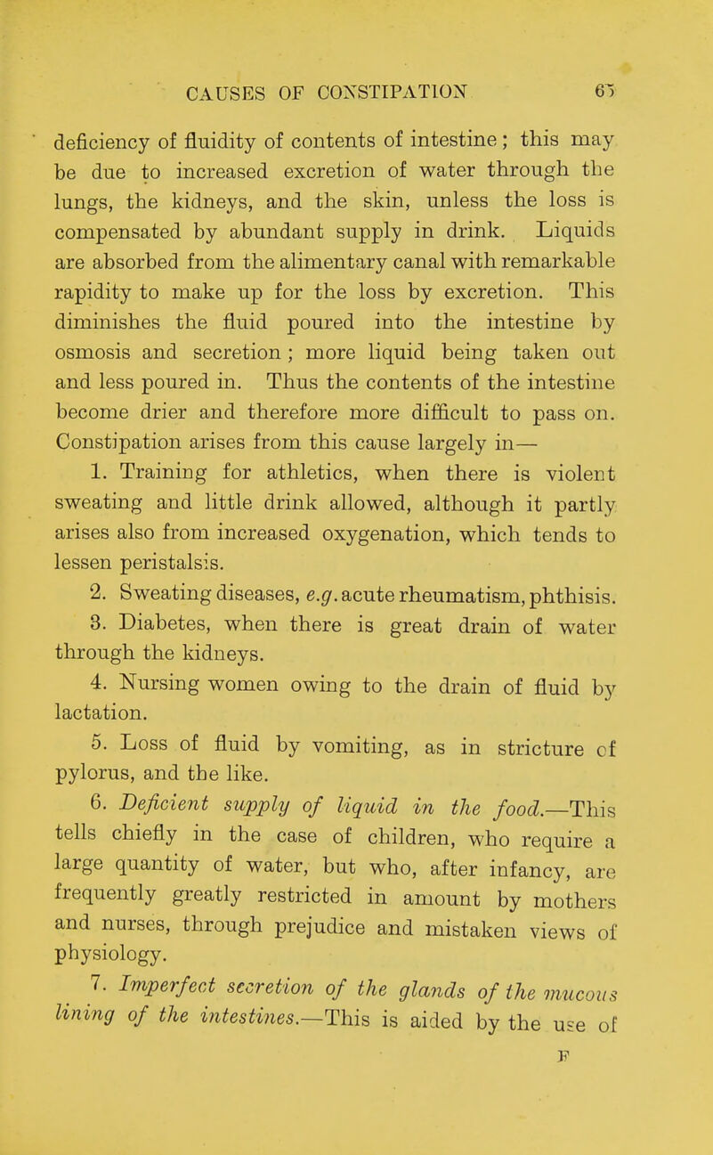 CAUSES OF CONSTIPATION 6^) deficiency of fluidity of contents of intestine; this may be due to increased excretion of water through the lungs, the kidneys, and the skin, unless the loss is compensated by abundant supply in drink. Liquids are absorbed from the alimentary canal with remarkable rapidity to make up for the loss by excretion. This diminishes the fluid poured into the intestine by osmosis and secretion ; more liquid being taken out and less poured in. Thus the contents of the intestine become drier and therefore more difficult to pass on. Constipation arises from this cause largely in— 1. Training for athletics, when there is violent sweating and little drink allowed, although it partly arises also from increased oxygenation, which tends to lessen peristalsis. 2. Sweating diseases, e.g. acute rheumatism, phthisis. 3. Diabetes, when there is great drain of water through the kidneys. 4. Nursing women owing to the drain of fluid by lactation. 5. Loss of fluid by vomiting, as in stricture cf pylorus, and the like. 6. Deficient supply of liquid in the /oo(^.—This tells chiefly in the case of children, who require a large quantity of water, but who, after infancy, are frequently greatly restricted in amount by mothers and nurses, through prejudice and mistaken views of physiology. 7. Imperfect secretion of the glands of the mucous lining of the intesti?ies.—This is aided by the u^e of