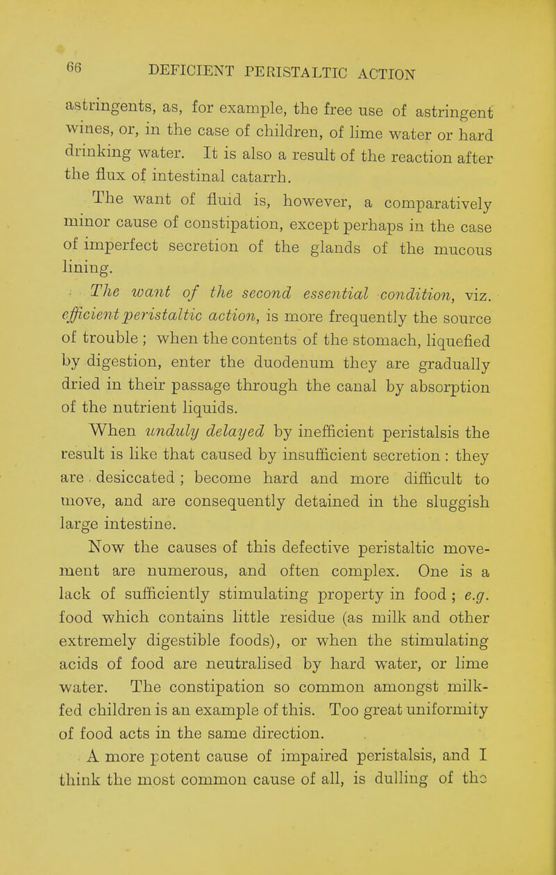 astringents, as, for example, the free use of astringent wines, or, in the case of children, of hme water or hard drinking water. It is also a result of the reaction after the flux of intestinal catarrh. The want of fluid is, however, a comparatively minor cause of constipation, except perhaps in the case of imperfect secretion of the glands of the mucous lining. • The loant of the second essential condition, viz. efficient peristaltic action, is more frequently the source of trouble ; when the contents of the stomach, Hquefied by digestion, enter the duodenum they are gradually dried in their passage through the canal by absorption of the nutrient liquids. When unduly delayed by inefficient peristalsis the result is like that caused by insufficient secretion : they are. desiccated; become hard and more difficult to move, and are consequently detained in the sluggish large intestine. Now the causes of this defective peristaltic move- ment are numerous, and often complex. One is a lack of sufficiently stimulating property in food ; e.g. food which contains little residue (as milk and other extremely digestible foods), or when the stimulating acids of food are neutralised by hard water, or lime water. The constipation so common amongst milk- fed children is an example of this. Too great uniformity of food acts in the same direction. A more potent cause of impaired peristalsis, and I think the most common cause of all, is dulling of the
