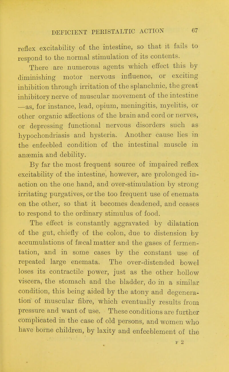 reflex excitability of the intestine, so that it fails to respond to the normal stimulation of its contents. There are numerous agents which effect this by diminishing motor nervous influence, or exciting inhibition through irritation of the splanchnic, the great inhibitory nerve of muscular movement of the intestine —as, for instance, lead, opium, meningitis, myelitis, or other organic affections of the brain and cord or nerves, or depressing functional nervous disorders such as hypochondriasis and hysteria. Another cause lies in the enfeebled condition of the intestinal muscle in anaemia and debility. By far the most frequent source of impaired reflex excitability of the intestine, however, are prolonged in- action on the one hand, and over-stimulation by strong irritating purgatives, or the too frequent use of enemata on the other, so that it becomes deadened, and ceases to respond to the ordinary stimulus of food. The effect is constantly aggravated by dilatation of the gut, chiefly of the colon, due to distension by accumulations of faecal matter and the gases of fermen- tation, and in some cases by the constant use of repeated large enemata. The over-distended bowel loses its contractile power, just as the other hollow viscera, the stomach and the bladder, do in a similar condition, this being aided by the atony and degenera- tion of hiuscular fibre, which eventually results from pressure and want of use. These conditions are further complicated in the case of old persons, and women who have borne children, by laxity and enfeeblement of the F 2
