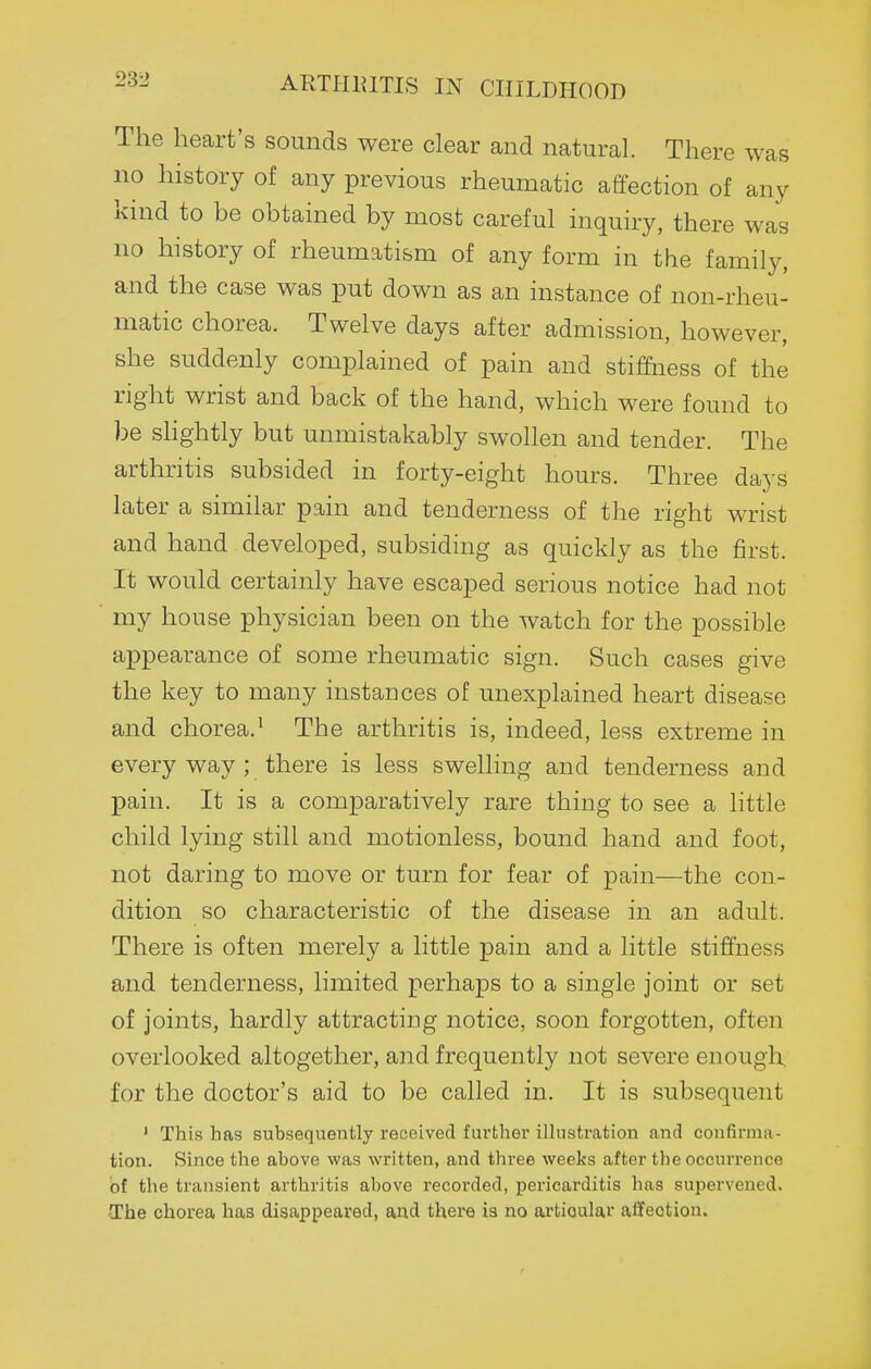 ARTIIIUTIS IN CHILDHOOD The heart's sounds were clear and natural. There was no history of any previous rheumatic affection of any kind to be obtained by most careful inquiry, there was no history of rheumatism of any form in the family, and the case was put down as an instance of non-rheu- matic chorea. Twelve days after admission, however, she suddenly complained of pain and stiffness of the right wrist and back of the hand, which were found to be shghtly but unmistakably swollen and tender. The arthritis subsided in forty-eight hours. Three days later a similar pain and tenderness of the right wrist and hand developed, subsiding as quickly as the first. It would certainly have escaped serious notice had not my house physician been on the watch for the possible appearance of some rheumatic sign. Such cases give the key to many instances of unexplained heart disease and chorea.^ The arthritis is, indeed, less extreme in every way ; there is less swehing and tenderness and pain. It is a comparatively rare thing to see a little child lying still and motionless, bound hand and foot, not daring to move or turn for fear of pain—the con- dition so characteristic of the disease in an adult. There is often merely a little pain and a little stiffness and tenderness, limited perhaps to a single joint or set of joints, hardly attracting notice, soon forgotten, often overlooked altogether, and frequently not severe enough for the doctor's aid to be called in. It is subsequent ' This has subsequently received further ilhistration and confirma- tion. Since the above was written, and thi-ee weeks after the occurrence of the transient arthritis above recorded, pericarditis has supervened. -The chorea has disappeared, and there is no artioulai atfeotion.