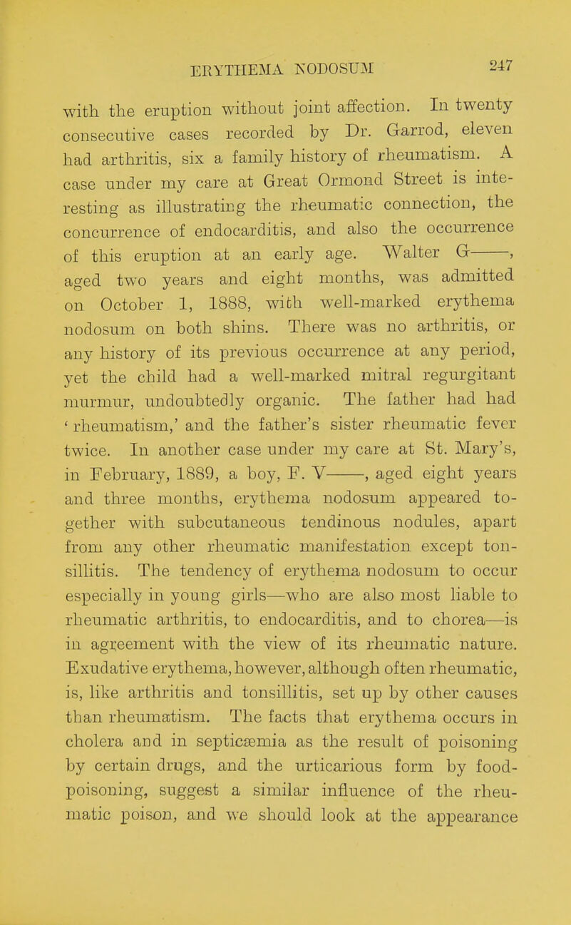 ERYTHEMA NODOSUM with the eruption without joint affection. In twenty consecutive cases recorded by Dr. Garrod, eleven had arthritis, six a family history of rheumatism. A case under my care at Great Ormond Street is inte- resting as illustrating the rheumatic connection, the concurrence of endocarditis, and also the occurrence of this eruption at an early age. Walter G , aged two years and eight months, was admitted on October 1, 1888, with well-marked erythema nodosum on both shins. There was no arthritis, or any history of its previous occurrence at any period, vet the child had a well-marked mitral regurgitant murmur, undoubtedly organic. The father had had ' rheumatism,' and the father's sister rheumatic fever twice. In another case under my care at St. Mary's, in February, 1889, a boy, F. V , aged eight years and three months, erythema nodosum appeared to- gether with subcutaneous tendinous nodules, apart from any other rheumatic manifestation except ton- sillitis. The tendency of erythema nodosum to occur especially in young girls—who are also most liable to rheumatic arthritis, to endocarditis, and to chorea—is in agreement with the view of its rheumatic nature. Exudative erythema, however, although often rheumatic, is, like arthritis and tonsillitis, set ujj by other causes than rheumatism. The facts that erythema occurs in cholera and in septic£emia as the result of poisoning by certain drugs, and the urticarious form by food- poisoning, suggest a similar influence of the rheu- matic poison, and we should look at the appearance