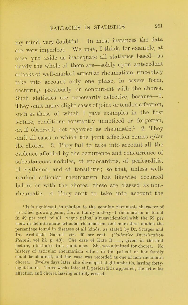 my mind, very doubtful In most instances the data are very imperfect. We may, I think, for example, at once put aside as inadequate all statistics based—as nearly the whole of them are—solely upon antecedent attacks of well-marked articular rheumatism, since they take into account only one phase, in severe form, occurring previously or concurrent with the chorea. Such statistics are necessarily defective, because—1. They omit many slight cases of joint or tendon affection, such as those of which I gave examples in the first lecture, conditions constantly unnoticed or forgotten, or, if observed, not regarded as rheumatic.^ 2. They omit all cases in which the joint affection comes after the chorea. 3. They fail to take into accomit all the evidence afforded by the occurrence and concurrence of subcutaneous nodules, of endocarditis, of pericarditis, of erythema, and of tonsillitis; so that, unless well- marked articular rheumatism has likewise occurred before or with the chorea, these are classed as non- rheumatic. 4. They omit to take into account the ' It is significant, in relation to the genuine rheumatic character of so-called growing pains, that a family history of rheumatism is found in 49 per cent, of all ' vague pains,' almost identical with the 52 per cent, in definite acute articular rheumatism, and more than double the percentage found in diseases of all kinds, as stated by Dr. Sturges and Dr. Archibald Garrod—viz. 20 per cent. [Collective hivcstigation Record, vol iii. p. 48). The case of Kate B , given in the first lecture, illustrates this point also. She was admitted for chorea. No history of articular rheumatism either in the patient or her family could be obtained, and the case was recorded as one of non-rheumatic chorea. Twelve days later she developed slight arthritis, lasting forty- eight hours. Three weeks later still pericarditis appeared, the articular affection and chorea having entirely ceased.