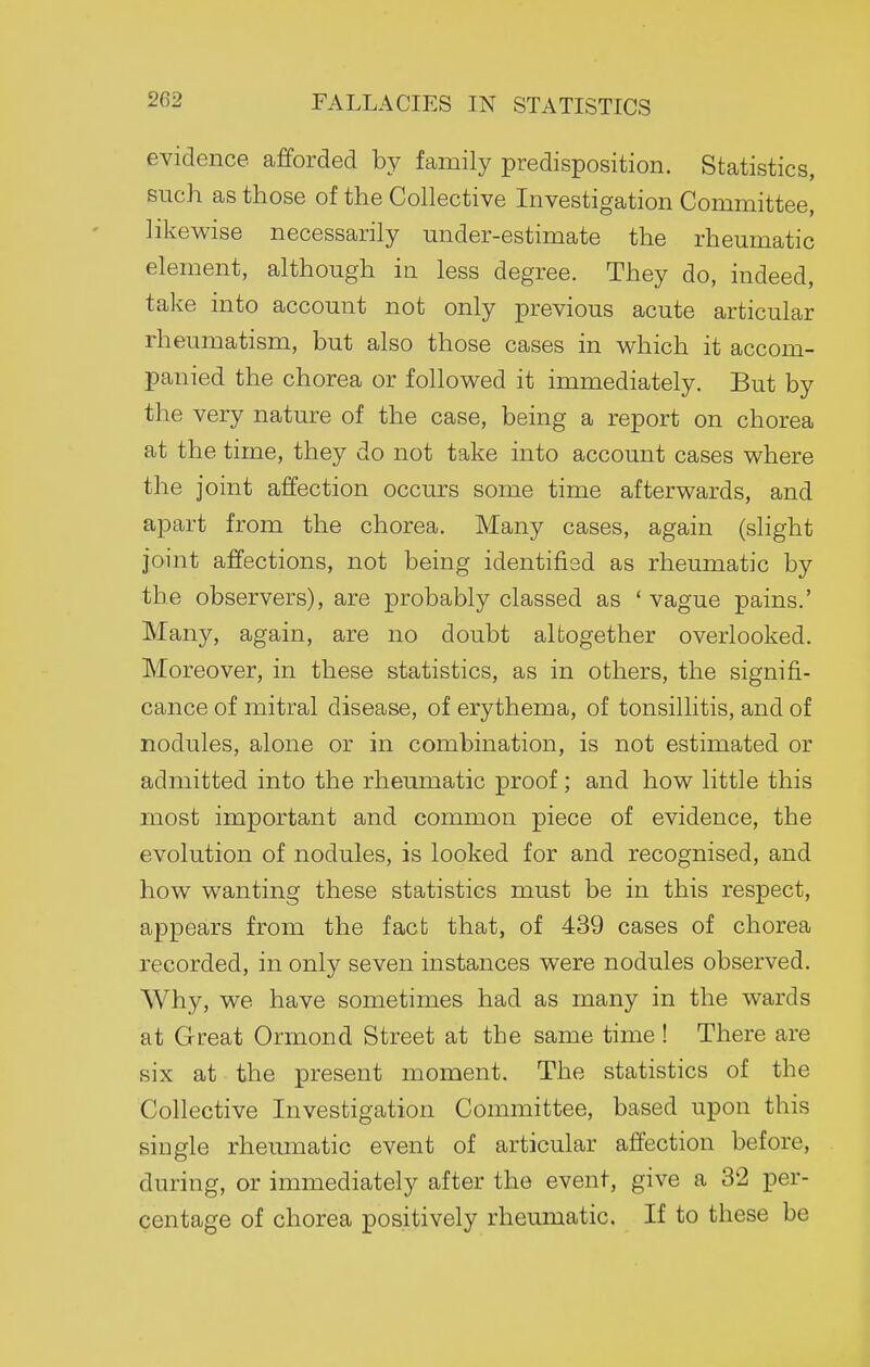 evidence afforded by family predisposition. Statistics, such as those of the Collective Investigation Committee, likewise necessarily under-estimate the rheumatic element, although in less degree. They do, indeed, take into account not only previous acute articular rheumatism, but also those cases in which it accom- panied the chorea or followed it immediately. But by the very nature of the case, being a report on chorea at the time, they do not take into account cases where the joint affection occurs some time afterwards, and apart from the chorea. Many cases, again (slight joint affections, not being identified as rheumatic by the observers), are probably classed as ' vague pains.' Many, again, are no doubt altogether overlooked. Moreover, in these statistics, as in others, the signifi- cance of mitral disease, of erythema, of tonsillitis, and of nodules, alone or in combination, is not estimated or admitted into the rheumatic proof ; and how little this most important and common piece of evidence, the evolution of nodules, is looked for and recognised, and how wanting these statistics must be in this respect, appears from the fact that, of 439 cases of chorea recorded, in only seven instances were nodules observed. Why, we have sometimes had as many in the wards at Great Ormond Street at the same time ! There are six at the present moment. The statistics of the Collective Investigation Committee, based upon this single rheumatic event of articular affection before, during, or immediately after the event, give a 32 per- centage of chorea positively rheumatic. If to these be