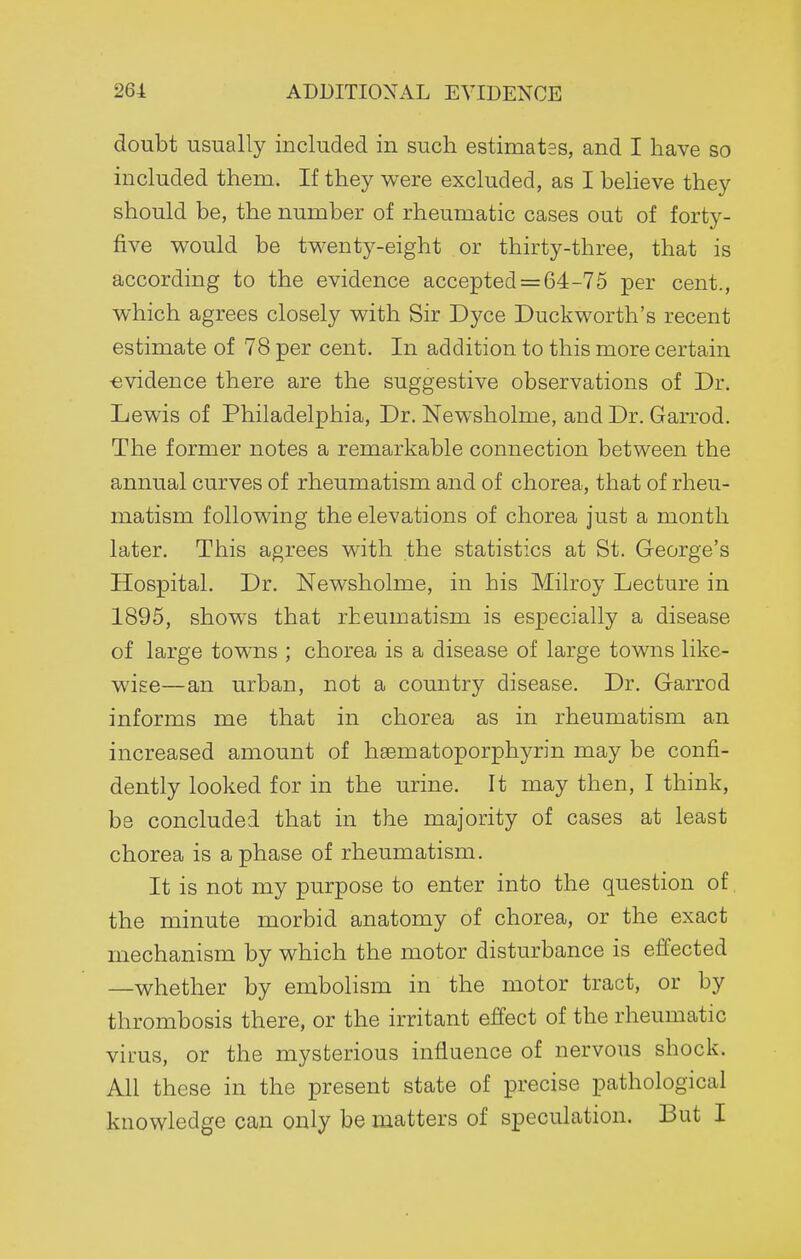 doubt usually included in such estimates, and I have so included them. If they were excluded, as I believe they should be, the number of rheumatic cases out of forty- five vi^ould be tvi^enty-eight or thirty-three, that is according to the evidence accepted = 64-75 per cent., which agrees closely with Sir Dyce Duckworth's recent estimate of 78 per cent. In addition to this more certain •evidence there are the suggestive observations of Dr. Lewis of Philadelphia, Dr. Newsholme, and Dr. Garrod. The former notes a remarkable connection between the annual curves of rheumatism and of chorea, that of rheu- matism following the elevations of chorea just a month later. This agrees with the statistics at St. George's Hospital. Dr. Newsholme, in his Milroy Lecture in 1895, shows that rheumatism is especially a disease of large towns ; chorea is a disease of large towns like- wise—an urban, not a country disease. Dr. Garrod informs me that in chorea as in rheumatism an increased amount of hsematoporphyrin may be confi- dently looked for in the urine. It may then, I think, be concluded that in the majority of cases at least chorea is a phase of rheumatism. It is not my purpose to enter into the question of the minute morbid anatomy of chorea, or the exact mechanism by which the motor disturbance is effected —whether by embolism in the motor tract, or by thrombosis there, or the irritant effect of the rheumatic virus, or the mysterious influence of nervous shock. All these in the present state of precise pathological knowledge can only be matters of speculation. But I