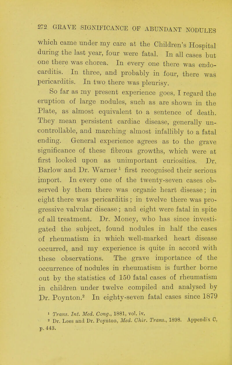 which came under my care at the Children's Hospital during the last year, four were fatal. In all cases but one there was chorea. In every one there was endo- carditis. In three, and probably in four, there was pericarditis. In two there was pleurisy. So far as my present experience goes, I regard the eruption of large nodules, such as are shown in the Plate, as almost equivalent to a sentence of death. They mean persistent cardiac disease, generally un- controllable, and marching almost infallibly to a fatal ending. General experience agrees as to the grave significance of these fibrous growths, which were at first looked apon as unimportant curiosities. Dr. Barlow and Dr. Warner ^ first recognised their serious import. In every one of the twenty-seven cases ob- served by them there was organic heart disease; in eight there was pericarditis ; in twelve there was pro- gressive valvular disease ; and eight were fatal in spite of all treatment. Dr. Money, who has since investi- gated the subject, found nodules in half the cases of rheumatism in which well-marked heart disease occurred, and my experience is quite in accord with these observations. The grave importance of the occurrence of nodules in rheumatism is further borne out by the statistics of 150 fatal cases of rheumatism in children under twelve compiled and analysed by Dr. Poynton.2 jj^ eighty-seven fatal cases since 1879 • Trayis. Int. Med. Cong., 1881, vol. iv. « Dr. Lees and Dr. Poyntou, Med. Chir. Trans., 1898. ApiJendix C, p.443.
