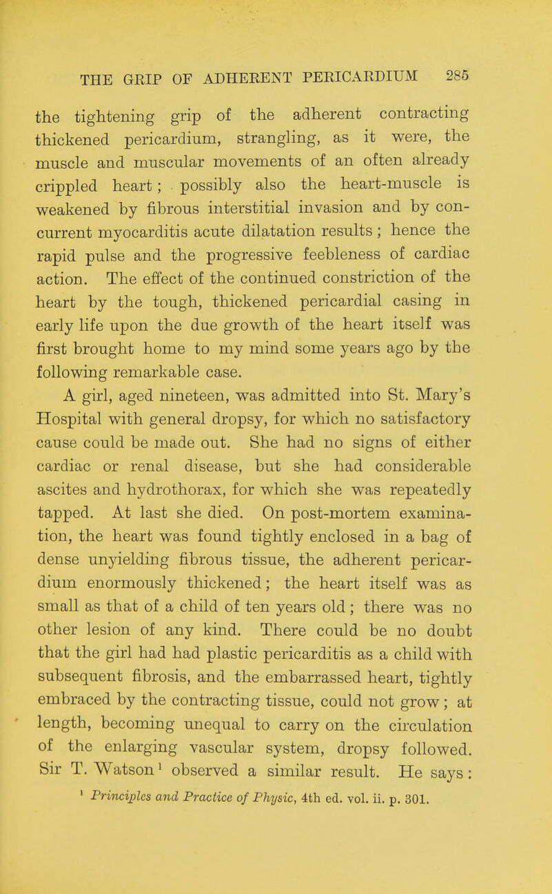 THE GEIP OF ADHERENT PERICAllDIUM 286 the tightening grip of the adherent contracting thickened pericardium, strangling, as it were, the muscle and muscular movements of an often already- crippled heart; possibly also the heart-muscle is weakened by fibrous interstitial invasion and by con- current myocarditis acute dilatation results ; hence the rapid pulse and the progressive feebleness of cardiac action. The effect of the continued constriction of the heart by the tough, thickened pericardial casing in early life upon the due growth of the heart itself was first brought home to my mind some years ago by the following remarkable case. A girl, aged nineteen, was admitted into St. Mary's Hospital with general dropsy, for which no satisfactory cause could be made out. She had no signs of either cardiac or renal disease, but she had considerable ascites and hydrothorax, for which she was repeatedly tapped. At last she died. On post-mortem examina- tion, the heart was found tightly enclosed in a bag of dense unyielding fibrous tissue, the adherent pericar- dium enormously thickened; the heart itself was as small as that of a child of ten years old; there was no other lesion of any kind. There could be no doubt that the girl had had plastic pericarditis as a child with subsequent fibrosis, and the embarrassed heart, tightly embraced by the contracting tissue, could not grow; at length, becoming unequal to carry on the circulation of the enlarging vascular system, dropsy followed. Sir T. Watson ^ observed a similar result. He says: ' Principles and Practice of Physic, 4th ed. vol. ii. p. 301.