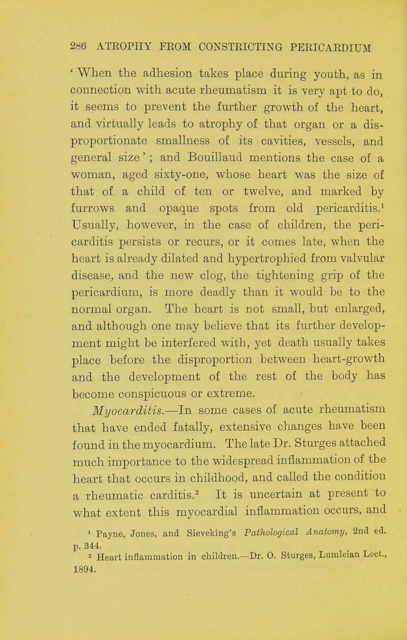 ' When the adhesion takes place during youth, as in connection with acute rheumatism it is very apt to do, it seems to prevent the further growth of the heart, and virtually leads to atrophy of that organ or a dis- proportionate smallness of its cavities, vessels, and general size'; and Bouillaud mentions the case of a woman, aged sixty-one, whose heart was the size of that of a child of ten or twelve, and marked by furrows and opaque spots from old pericarditis.^ Usually, however, in the case of children, the peri- carditis persists or recurs, or it comes late, when the heart is already dilated and hypertrophied from valvular disease, and the new clog, the tightening grip of the pericardium, is more deadly than it would be to the normal organ. The heart is not small, but enlarged, and although one may believe that its further develop- ment might be interfered with, yet death usually takes place before the disproportion between heart-growth and the development of the rest of the body has become conspicuous or extreme. Myocarditis.—In some cases of acute rheumatism that have ended fatally, extensive changes have been found in the myocardium. The late Dr. Stm'ges attached much importance to the widespread inflammation of the heart that occurs in childhood, and called the condition a rheumatic carditis.^ It is uncertain at present to what extent this myocardial inflammation occurs, and • Payne, Jones, and Sieveking's Pathological Anatomy, 2nd ed. p. 344. Heart inflammation in children.—Dr. 0. Sturges, Lumleian Lect., 1894.