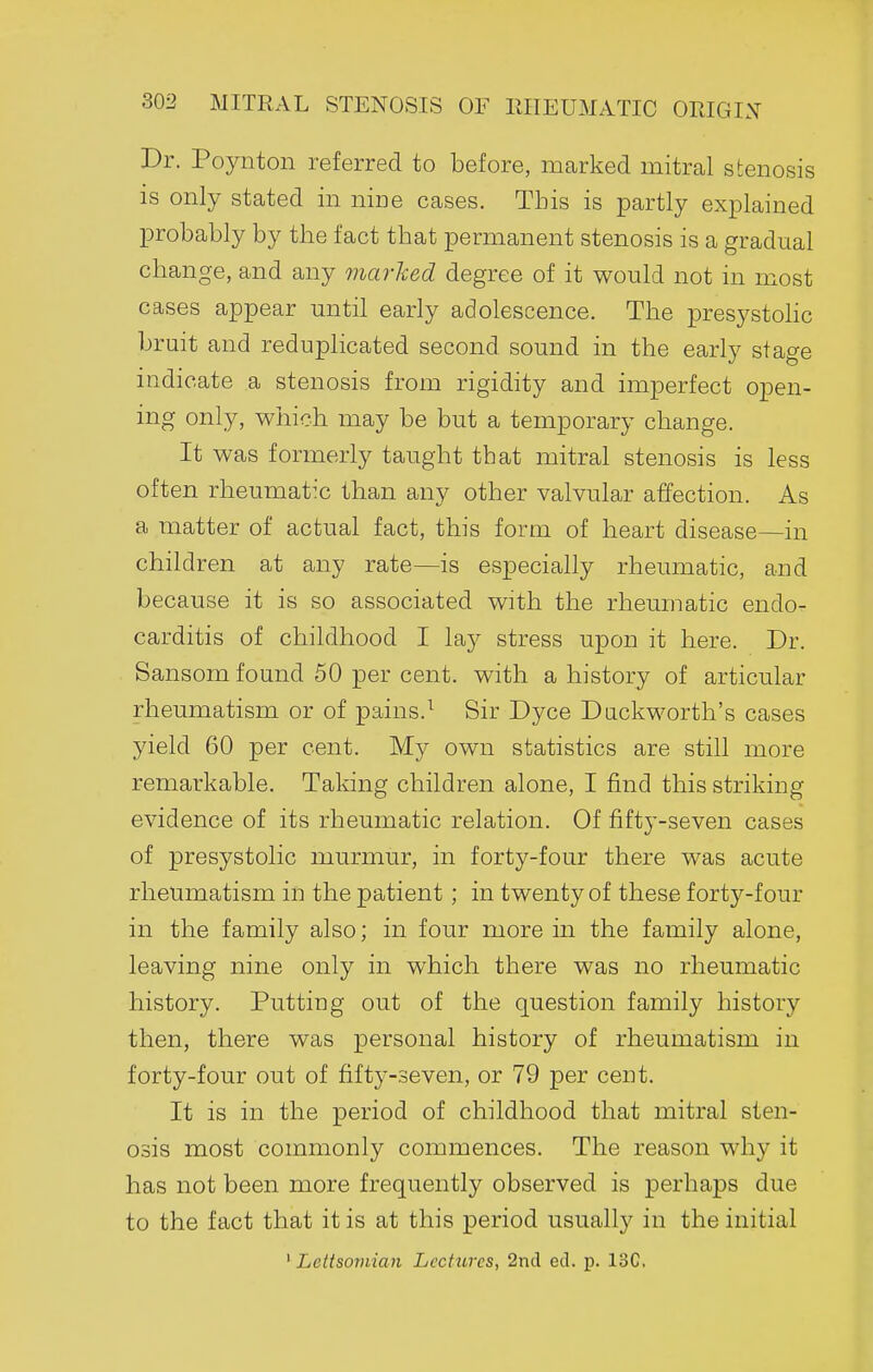 Dr. Poynton referred to before, marked mitral stenosis is only stated in nine cases. This is partly explained probably by the fact that permanent stenosis is a gradual change, and any marked degree of it would not in most cases appear until early adolescence. The presystohc bruit and reduplicated second sound in the early stage indicate a stenosis from rigidity and imperfect open- ing only, which may be but a temporary change. It was formerly taught that mitral stenosis is less often rheumat:c than any other valvular affection. As a matter of actual fact, this form of heart disease—in children at any rate—is especially rheumatic, and because it is so associated with the rheumatic endo- carditis of childhood I lay stress upon it here. Dr. Sansom found 50 per cent, with a history of articular rheumatism or of pains.^ Sir Dyce Duckworth's cases yield 60 per cent. My own statistics are still more remarkable. Taking children alone, I find this striking evidence of its rheumatic relation. Of fifty-seven cases of presystolic murmur, in forty-four there was acute rheumatism in the patient ; in twenty of these forty-four in the family also; in four more in the family alone, leaving nine only in which there was no rheumatic history. Putting out of the question family history then, there was personal history of rheumatism in forty-four out of fifty-seven, or 79 per cent. It is in the period of childhood that mitral sten- osis most commonly commences. The reason why it has not been more frequently observed is perhaps due to the fact that it is at this period usually in the initial