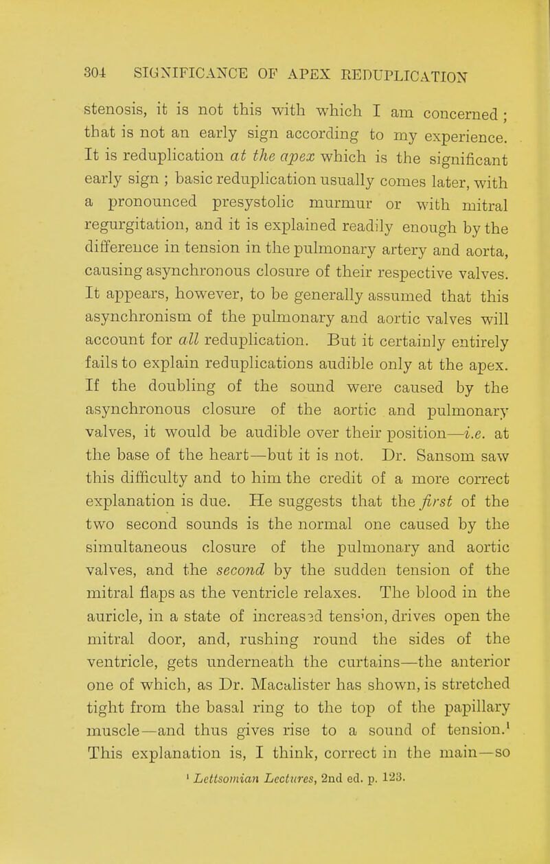 stenosis, it is not this with which I am concerned ; that is not an early sign according to my experience. It is reduplication at the apex which is the significant early sign ; basic reduplication usually comes later, with a pronounced presystolic murmur or with mitral regurgitation, and it is explained readily enough by the difference in tension in the pulmonary artery and aorta, causing asynchronous closure of their respective valves. It appears, however, to be generally assumed that this asynchronism of the pulmonary and aortic valves will account for all reduplication. But it certainly entirely fails to explain reduplications audible only at the apex. If the doubling of the sound were caused by the asynchronous closure of the aortic and pulmonary valves, it would be audible over their position—i.e. at the base of the heart—but it is not. Dr. Sansom saw this difficulty and to him the credit of a more correct explanation is due. He suggests that the first of the two second sounds is the normal one caused by the simultaneous closure of the pulmonary and aortic valves, and the second by the sudden tension of the mitral flaps as the ventricle relaxes. The blood in the auricle, in a state of increas3d tension, drives open the mitral door, and, rushing round the sides of the ventricle, gets underneath the curtains—the anterior one of which, as Dr. Macalister has shown, is stretched tight from the basal ring to the top of the papillary muscle—and thus gives rise to a sound of tension.' This explanation is, I think, correct in the main—so