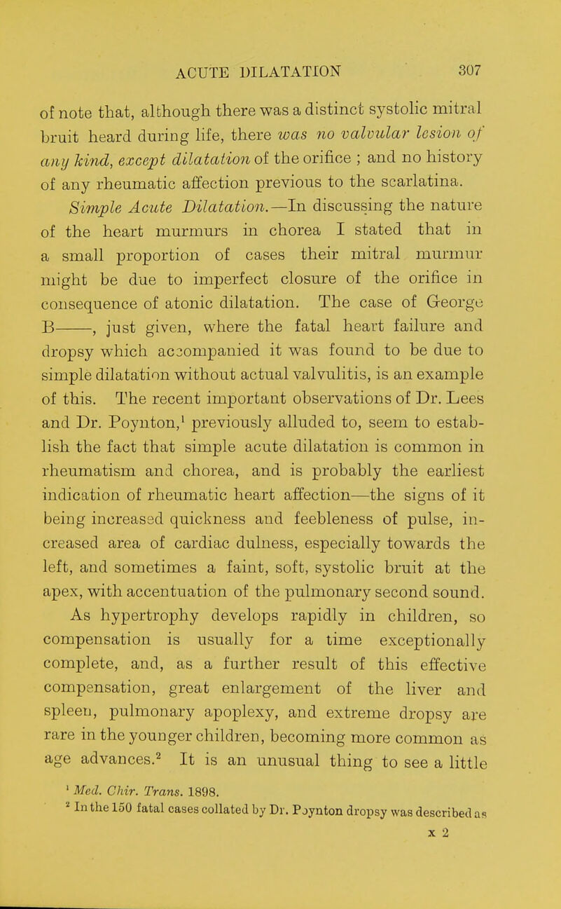 of note that, although there was a distinct systolic mitral bruit heard during life, there was no valvular lesion of any hind, exce'pt dilatation of the orifice ; and no history of any rheumatic affection previous to the scarlatina. Simple Acute Dilatation.—hi discussing the nature of the heart murmurs in chorea I stated that in a small proportion of cases their mitral murmur might be due to imperfect closure of the orifice in consequence of atonic dilatation. The case of George B , just given, where the fatal heart failure and dropsy which ac3ompanied it was found to be due to simple dilatation without actual valvulitis, is an example of this. The recent important observations of Dr. Lees and Dr. Poynton,' previously alluded to, seem to estab- lish the fact that simple acute dilatation is common in rheumatism and chorea, and is probably the earliest indication of rheumatic heart affection—the signs of it being increased quickness and feebleness of pulse, in- creased area of cardiac dulness, especially towards the left, and sometimes a faint, soft, systolic bruit at the apex, with accentuation of the pulmonary second sound. As hypertrophy develops rapidly in children, so compensation is usually for a lime exceptionally complete, and, as a further result of this effective compensation, great enlargement of the liver and spleen, pulmonary apoplexy, and extreme dropsy are rare in the youDger children, becoming more common as age advances.^ It is an unusual thing to see a little ' Med. Chir. Trans. 1898. «In the 150 fatal cases collated by Dr. P jynton dropsy was described as X 2