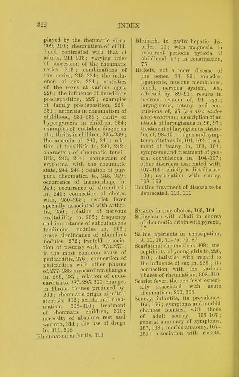 played by the rheumatic virus, 209, 210 ; rheumatism of child- hood contrasted with that of adults, 211-213; varying order of succession of the rheumatic eeries, 213 ; combinations of the series, 213-224; the influ- ence of sex, 224 ; statistics of the sexes at various ages, 22G ; the influence of hereditary predisposition, 227; examples of family predisposition, 228- 231 ; arthritis in rheumatism of childhood, 231-239 ; rarity of hyperpyrexia in children, 234 ; examples of mistaken diagnosis of arthritis in children, 285-239 ; the antemia of, 240, 241; rela- tion of tonsillitis to, 241, 242 ; characters of rheumatic tonsil- litis, 243, 244; connection of erythema with the rheumatic state, 244-248 ; relation of pur- pura rheumatica to, 248, 249; occurrence of hemorrhage in, 249; occurrence of thrombosis in, 249; connection of chorea with, 250-265 ; scarlet fever specially associated with arthri- tis, 250; relation of nervous excitability to, 265; frequency and importance of subcutaneous tendinous nodules in, 266 ; grave significance of abundant nodules, 272; twofold associa- tion of pleurisy with, 273-275 ; is the most common cause of pericarditis, 276 ; connection of pericarditis with other phases of, 277-283; myocardium changes in, 286, 287 ; relation of endo- carditis to,287-295, 300;changes in fibrous tissues produced by, 299 ; rheumatic origin of mitral stenosis, 302 ; scarlatinal rheu- matism, 308-310; treatment of rheumatic children, 310; necessity of absolute rest and warmth, 311; the use of drugs in, 311, 312 llheumatoid arthritis, 310 Rhubarb, in gastro-hepatic dis- order, 10 ; with magnesia in recurrent periodic pyrexia of childhood, 57; in constipation, 75 Eickets, not a mere disease of the bones, 88, 89; muscles, ligaments, mucous membranes, blood, nervous system, &c., affected by, 89-91 ; results in nervous system of, 91 sqq.; laryngismus, tetany, and con- vulsions of, 95 (see also under each heading); description of an attack of laryngismus in, 96, 97 ; treatment of laryngismus stridu- lus of, 98-101 ; signs and symp- toms of tetany in, 101,102 ; treat- ment of tetany in, 103, 104 ; symptoms and treatment of gen- eral convulsions in, 104-107 ; other disorders associated with, 107-109 ; chiefly a diet disease, .109 ; association with scurvy, 168,169 Eoutine treatment of disease to be deprecated, 110, 111 Salicin in true chorea, 163, 164 Salicylates with alkali in chorea of rheumatic origin with pyrexia, 17 Saline aperients in constipation, 9, 11, 15, 71-75, 79, 87 Scarlatinal rheumatism, 308 ; sus- ceptibility of young girls to, 226, 310; statistics with regard to the influence of sex in, 226 ; its connection with the various phases of rheumatism, 308-310 Scarlet fever, the one fever especi- ally associated with acute rheumatism, 250, 308 Scurvy, infantile, its prevalence, IGSi 166 ; symptoms and morbid changes identical with those of adult scurvy, 165-167 ; general summary of symptoms, 167, 168 ; morbid anatomy, 167- 169 ; association with rickets.