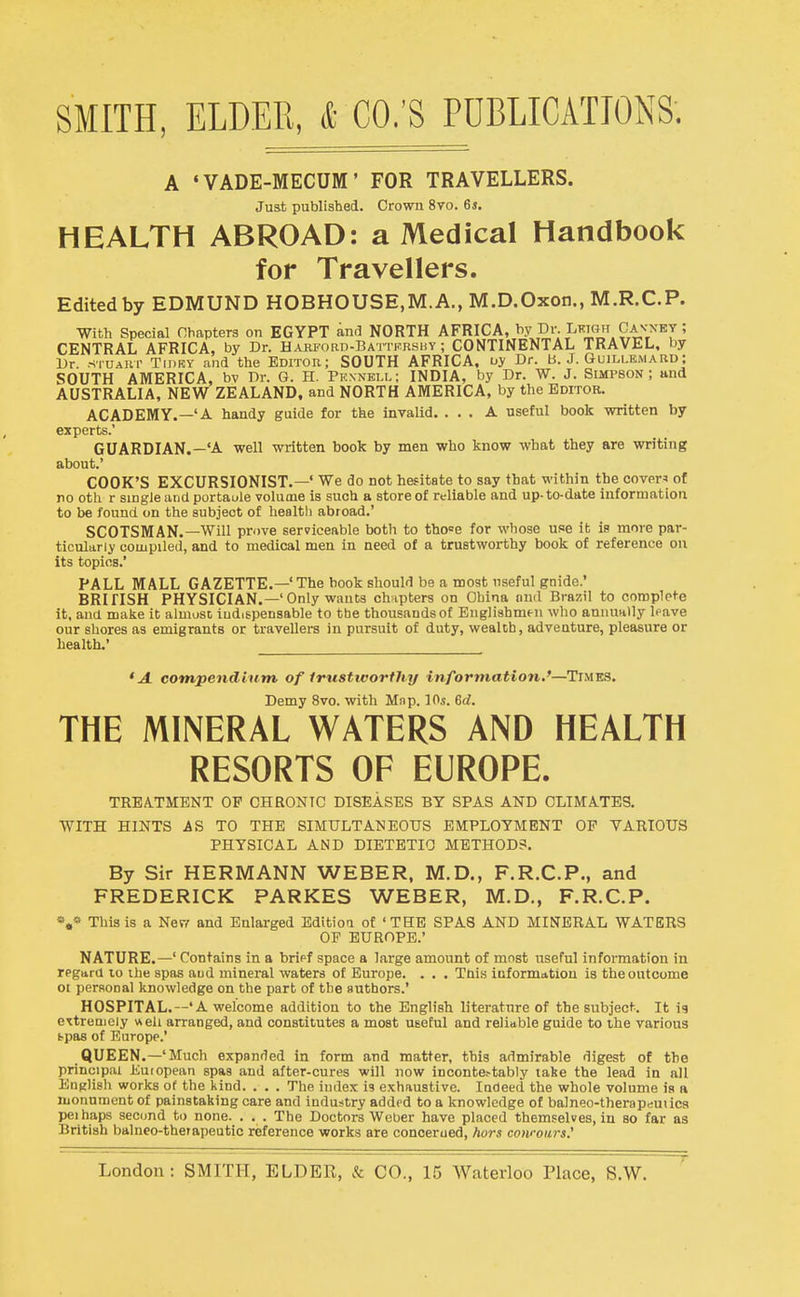 A 'VADE-MECUM' FOR TRAVELLERS. Just published. Crown 8vo. 6s. HEALTH ABROAD: a Medical Handbook for Travellers. Edited by EDMUND HOBHOUSE.M.A., M.D.Oxon., M.R.C.P. With Special Chapters on EGYPT and NORTH AFRICA, f Cav^'^y ; CENTRAL AFRICA, by Dr. HAKFoan-BAiTisRSHY; CONTINENTAL TRAVEL, by Dr. sTUAur TmKY and the Editor; SOUTH AFRICA, uy Dr. b. J. Guillbmard; SOUTH AMERICA, bv Dr. G. H. Prnnbll; INDIA, by Dr. W. J. Suipson ; and AUSTRALIA, NEW ZEALAND, and NORTH AMERICA, by the Editor. ACADEMY.—'A handy guide for the invalid. ... A useful book written by experts.' GUARDIAN.—'A well written book by men who know what they are writing about.' COOK'S EXCURSIONIST.—' We do not hesitate to say that within the covers of no oth r single and portaule volume is such a store of reliable and up-to-date information to be found on the subject of health abroad.' SCOTSMAN.—Will prove serviceable both to tho»e for whose use it ia move par- ticularly compiled, and to medical men in need of a trustworthy book of reference on its topics.' PALL MALL GAZETTE.—'The hook should be a most useful guide.' BRITISH PHYSICIAN.—'Only wants chapters on China and Brazil to complete it. and make it almost iudi&pensable to the thousands of Englishmtn who annually leave our shores as emigrants or travellers in pursuit of duty, wealth, adventure, pleasure or health.' *A cotnpendhim of Irtisticorthy information.'—Times. Demy 8vo. with Map. 10.9. 6rf. THE MINERAL WATERS AND HEALTH RESORTS OF EUROPE. TREATMENT OP CHRONIC DISEASES BY SPAS AND CLIMATES. WITH HINTS AS TO THE SIMULTANEOUS EMPLOYMENT OP VARIOUS PHYSICAL AND DIETETIC METHOD?. By Sir HERMANN WEBER, M.D., F.R.C.P., and FREDERICK PARKES WEBER, M.D., F.R.C.P. »,» This is a Ner,' and Enlai-ged Editioa of 'THE SPAS AND MINERAL WATERS OP EUROPE.' NATURE.—' Contains in a bripf space a large amount of most useful information in regara 10 the spas aud mineral waters of Europe. . . . This information is the outcome ot personal knowledge on the part of the authors.' HOSPITAL.—'A welcome addition to the English literature of the subject. It ig extreuiciy well arranged, and constitutes a most UBcful and reliable guide to the various fcpas of Europe.' QUEEN.—'Much expanded in form and matter, this admirable digest of the principal Euiopean spaa and after-cures will now inoonte^tably tahe the lead in all English works of the kind. . . . The index is exhaustive. Indeed the whole volume ia a monument of painstaking care and industry added to a knowledge of balneo-therapdutica pel haps second to none. . . . The Doctors Weber have placed themselves, in so far as British balneo-therapeutic reference works are concerued, hurs cowoiirs.'