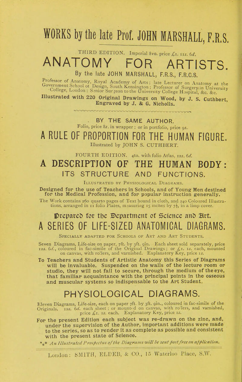 WORKS by the late Prof. JOHN MARSHALL, F.R.S. THIRD EDITION. Imperial 8vo. price Ci. ns td ANATOMY FOR ARTISTS. By the late JOHN MARSHALL, F.R.S., F.R.C.S. Professor of Anatomy, Royal Academy of Arts; late Lecturer on Anatomy at the r„iw'f'''r' °' South Kensington; Professor of Surgery^n U^liversity College, Loiidon ; binior burgeon to the University College Hospital, &c. &c. Illustrated with 220 Original Drawings on Wood, by J. S. Cuthbert Engraved by J. & G. Nicholls. . BY THE SAiVIE AUTHOR. Folio, price Zs. in wrapper ; or in portfolio, price 9^. A RULE OF PROPORTION FOR THE HUMAN FIGURE. Illustrated by JOHN S. CUTHBERT. FOURTH EDITION. 4to. with folio Atlas. \is. 6d. A DESCRIPTION OF THE HUMAN BODY: ITS STRUCTURE AND FUNCTIONS. Illustrated bv Physiological Diagrams. Designed for the use of Teachers in Schools, and of Young Men destined for the Medical Profession, and for popular instruction generally. The Work contains 260 quarto pages of Text bound in cloth, and 240 Coloured Illustra- tions, arranged in 11 folio Plates, measuring 15 inches by y.J, in a limp cover. Ipreparej) for tbe Department of Science anD Brt. A SERIES OF LIFE-SIZED ANATOMICAL DIAGRAMS. Specially adapted for Schools of Art and Art Students. Seven Diagrams, Life-size on paper, 7ft. by 3ft. gin. Each sheet sold separately, price 12J. 61/., coloured in fac-simile of the Original Drawings ; or £1. \s. each, mounted on canvas, with rollers, and varnished. Explanatory iLey, price is. To Teachers and Students of Artistic Anatomy this Series of Diagrams will be invaluable. Suspended on the walls of the lecture room or studio, they will not fail to secure, through the medium of the eye, that familiar acquaintance with the principal points in the osseous and muscular systems so indispensable to the Art Student, PHYSIOLOGICAL DIAGRAMS. Eleven Diagrams, Life-size, each on paper 7ft. by 3ft. gin., coloured in fac-simile of the Originals. I2i. 6(i. each sheet ; or mounti d on canvas, with ro lers, and varnished, price £1. IS. each. Explanatory Key, price is. For the present Edition each subject was re-drawn on the zinc, and, under the supervision of the Author, important additions were made to the series, so as to render it as complete as possible and consistent with the present state of Science. »«• An IUvstratcdProspectus 0/the Diagrams will be sent post/reeon application.