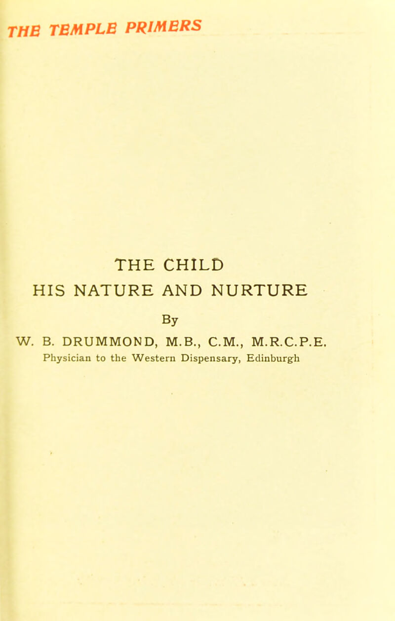 THE TEMPLE PRIMERS THE CHILD HIS NATURE AND NURTURE By W. B. DRUMMOND, M.B., CM., M.R.C.P.E. Physician to the Western Dispensary, Edinburgh