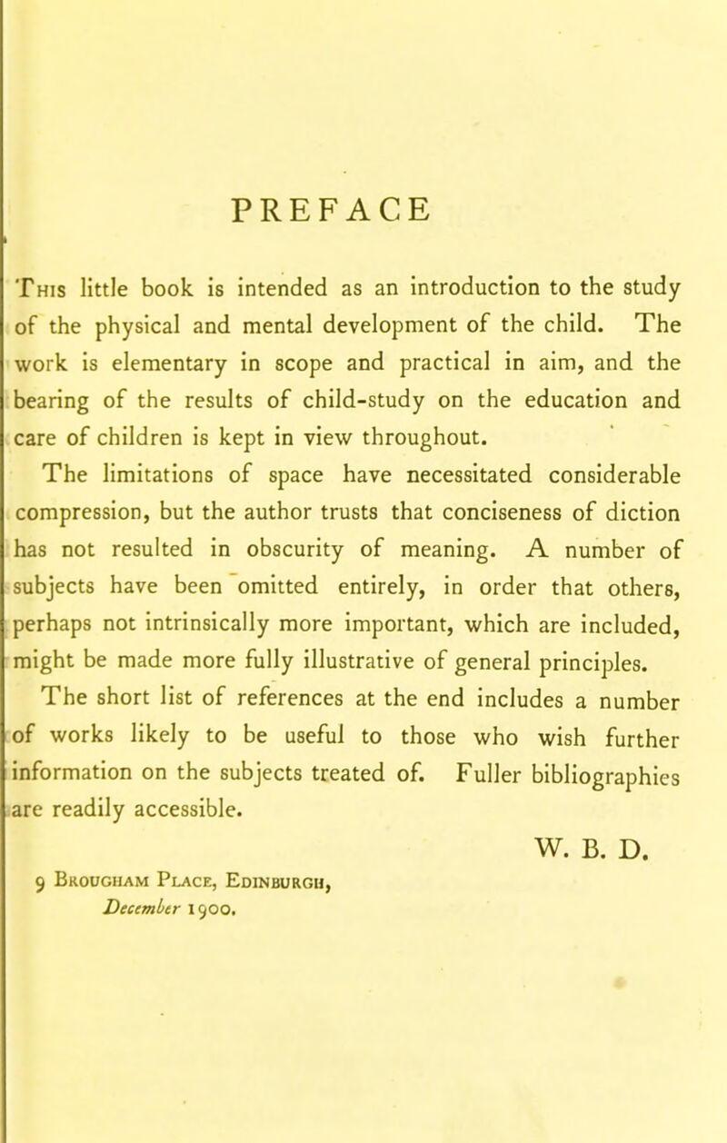 PREFACE This little book is intended as an introduction to the study of the physical and mental development of the child. The work is elementary in scope and practical in aim, and the bearing of the results of child-study on the education and care of children is kept in view throughout. The limitations of space have necessitated considerable compression, but the author trusts that conciseness of diction has not resulted in obscurity of meaning. A number of subjects have been omitted entirely, in order that others, perhaps not intrinsically more important, which are included, might be made more fully illustrative of general principles. The short list of references at the end includes a number of works likely to be useful to those who wish further information on the subjects treated of. Fuller bibliographies are readily accessible. W. B. D. 9 Brougham Place, Edinburgh, December 1900.