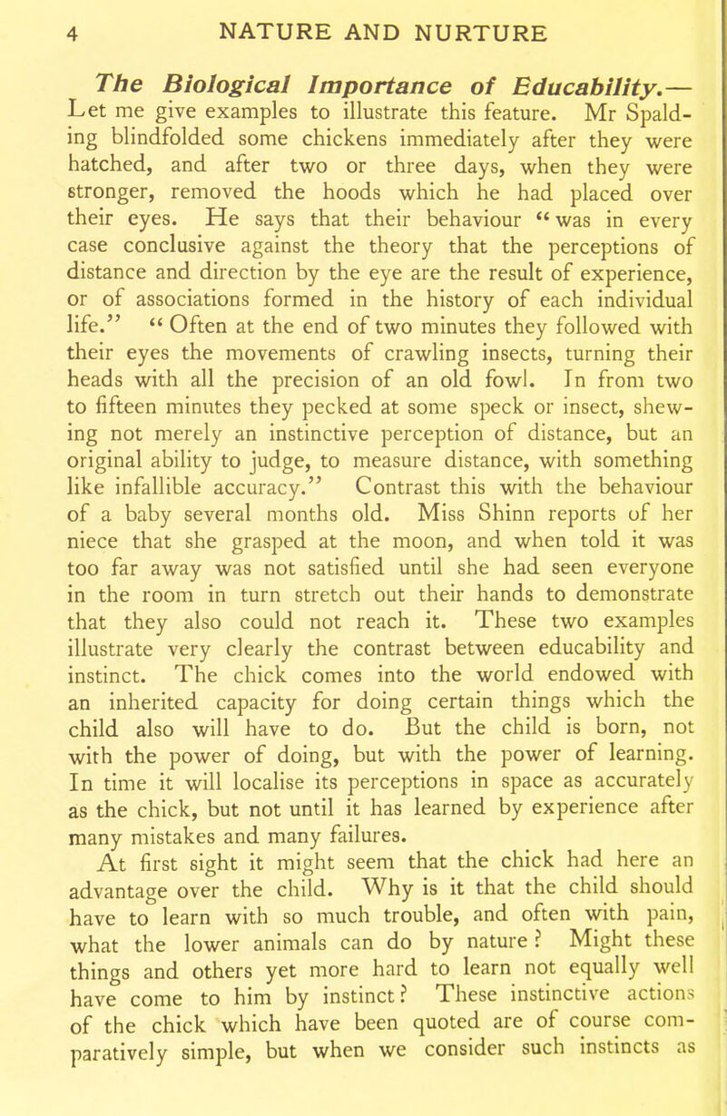 The Biological Importance of Educability.— Let me give examples to illustrate this feature. Mr Spald- ing blindfolded some chickens immediately after they were hatched, and after two or three days, when they were stronger, removed the hoods which he had placed over their eyes. He says that their behaviour was in every case conclusive against the theory that the perceptions of distance and direction by the eye are the result of experience, or of associations formed in the history of each individual life.  Often at the end of two minutes they followed with their eyes the movements of crawling insects, turning their heads with all the precision of an old fowl. In from two to fifteen minutes they pecked at some speck or insect, shew- ing not merely an instinctive perception of distance, but an original ability to judge, to measure distance, with something like infallible accuracy. Contrast this with the behaviour of a baby several months old. Miss Shinn reports of her niece that she grasped at the moon, and when told it was too far away was not satisfied until she had seen everyone in the room in turn stretch out their hands to demonstrate that they also could not reach it. These two examples illustrate very clearly the contrast between educability and instinct. The chick comes into the world endowed with an inherited capacity for doing certain things which the child also will have to do. But the child is born, not with the power of doing, but with the power of learning. In time it will localise its perceptions in space as accurately as the chick, but not until it has learned by experience after many mistakes and many failures. At first sight it might seem that the chick had here an advantage over the child. Why is it that the child should have to learn with so much trouble, and often with pain, what the lower animals can do by nature ? Might these things and others yet more hard to learn not equally well have come to him by instinct? These instinctive actions of the chick which have been quoted are of course com- paratively simple, but when we consider such instincts as