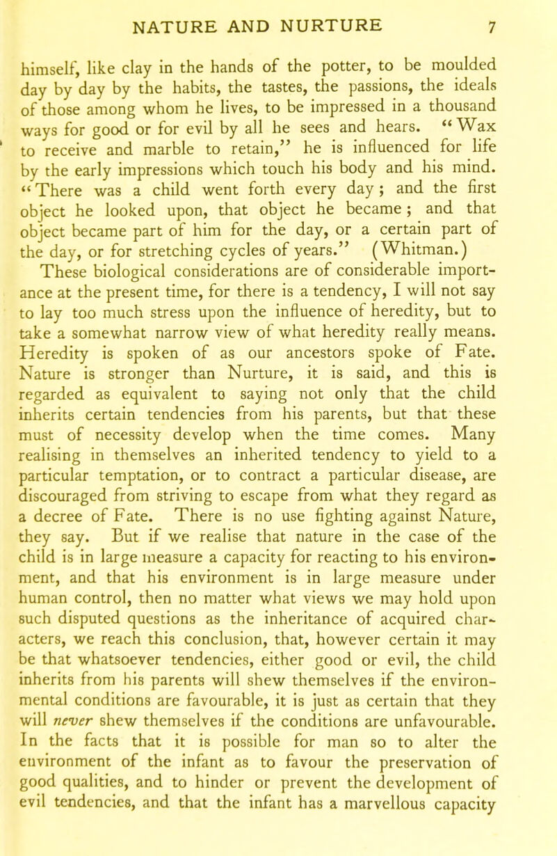 himself, like clay in the hands of the potter, to be moulded day by day by the habits, the tastes, the passions, the ideals of those among whom he lives, to be impressed in a thousand ways for good or for evil by all he sees and hears.  Wax to receive and marble to retain, he is influenced for life by the early impressions which touch his body and his mind.  There was a child went forth every day; and the first object he looked upon, that object he became; and that object became part of him for the day, or a certain part of the day, or for stretching cycles of years. (Whitman.) These biological considerations are of considerable import- ance at the present time, for there is a tendency, I will not say to lay too much stress upon the influence of heredity, but to take a somewhat narrow view of what heredity really means. Heredity is spoken of as our ancestors spoke of Fate. Nature is stronger than Nurture, it is said, and this is regarded as equivalent to saying not only that the child inherits certain tendencies from his parents, but that these must of necessity develop when the time comes. Many realising in themselves an inherited tendency to yield to a particular temptation, or to contract a particular disease, are discouraged from striving to escape from what they regard as a decree of Fate. There is no use fighting against Nature, they say. But if we realise that nature in the case of the child is in large measure a capacity for reacting to his environ- ment, and that his environment is in large measure under human control, then no matter what views we may hold upon such disputed questions as the inheritance of acquired char~ acters, we reach this conclusion, that, however certain it may be that whatsoever tendencies, either good or evil, the child inherits from his parents will shew themselves if the environ- mental conditions are favourable, it is just as certain that they will never shew themselves if the conditions are unfavourable. In the facts that it is possible for man so to alter the environment of the infant as to favour the preservation of good qualities, and to hinder or prevent the development of evil tendencies, and that the infant has a marvellous capacity