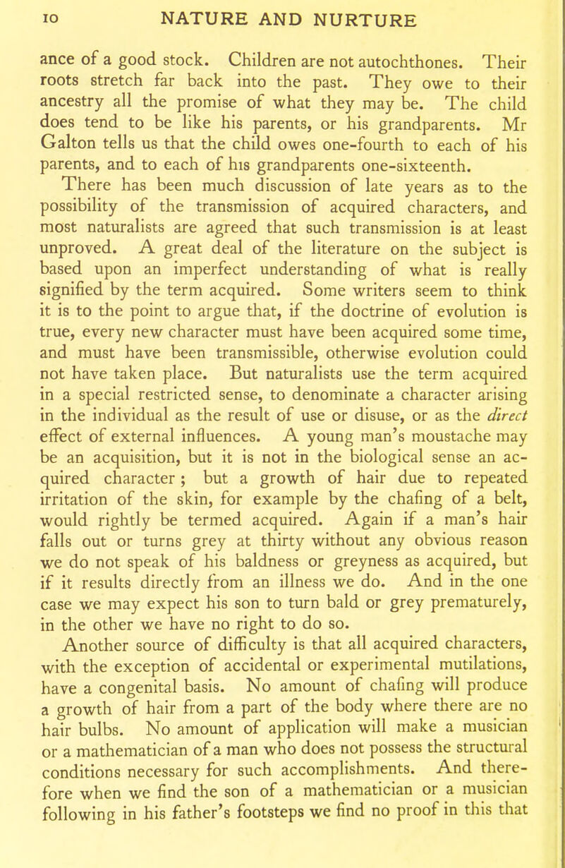 ance of a good stock. Children are not autochthones. Their roots stretch far back into the past. They owe to their ancestry all the promise of what they may be. The child does tend to be like his parents, or his grandparents. Mr Galton tells us that the child owes one-fourth to each of his parents, and to each of his grandparents one-sixteenth. There has been much discussion of late years as to the possibility of the transmission of acquired characters, and most naturalists are agreed that such transmission is at least unproved. A great deal of the literature on the subject is based upon an imperfect understanding of what is really signified by the term acquired. Some writers seem to think it is to the point to argue that, if the doctrine of evolution is true, every new character must have been acquired some time, and must have been transmissible, otherwise evolution could not have taken place. But naturalists use the term acquired in a special restricted sense, to denominate a character arising in the individual as the result of use or disuse, or as the direct effect of external influences. A young man's moustache may be an acquisition, but it is not in the biological sense an ac- quired character ; but a growth of hair due to repeated irritation of the skin, for example by the chafing of a belt, would rightly be termed acquired. Again if a man's hair falls out or turns grey at thirty without any obvious reason we do not speak of his baldness or greyness as acquired, but if it results directly from an illness we do. And in the one case we may expect his son to turn bald or grey prematurely, in the other we have no right to do so. Another source of difficulty is that all acquired characters, with the exception of accidental or experimental mutilations, have a congenital basis. No amount of chafing will produce a growth of hair from a part of the body where there are no hair bulbs. No amount of application will make a musician or a mathematician of a man who does not possess the structural conditions necessary for such accomplishments. And there- fore when we find the son of a mathematician or a musician following in his father's footsteps we find no proof in this that