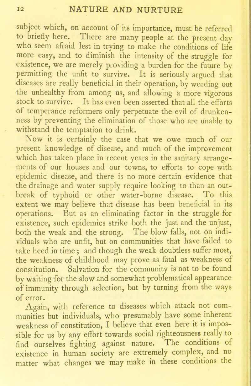 subject which, on account of its importance, must be referred to briefly here. There are many people at the present day who seem afraid lest in trying to make the conditions of life more easy, and to diminish the intensity of the struggle for existence, we are merely providing a burden for the future by permitting the unfit to survive. It is seriously argued that diseases are really beneficial in their operation, by weeding out the unhealthy from among us, and allowing a more vigorous stock to survive. It has even been asserted that all the efforts of temperance reformers only perpetuate the evil of drunken- ness by preventing the elimination of those who are unable to withstand the temptation to drink. Now it is certainly the case that we owe much of our present knowledge of disease, and much of the improvement which has taken place in recent years in the sanitary arrange- ments of our houses and our towns, to efforts to cope with epidemic disease, and there is no more certain evidence that the drainage and water supply require looking to than an out- break of typhoid or other water-borne disease. To this extent we may believe that disease has been beneficial in its operations. But as an eliminating factor in the struggle for existence, such epidemics strike both the just and the unjust, both the weak and the strong. The blow falls, not on indi- viduals who are unfit, but on communities that have failed to take heed in time; and though the weak doubtless suffer most, the weakness of childhood may prove as fatal as weakness of constitution. Salvation for the community is not to be found by waiting for the slow and somewhat problematical appearance of immunity through selection, but by turning from the ways of error. Again, with reference to diseases which attack not com- munities but individuals, who presumably have some inherent weakness of constitution, I believe that even here it is impos- sible for us by any effort towards social righteousness really to find ourselves fighting against nature. The conditions of existence in human society are extremely complex, and no matter what changes we may make in these conditions the