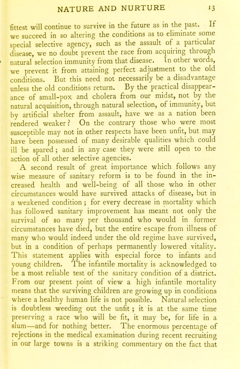 fittest will continue to survive in the future as in the past. If we succeed in so altering the conditions as to eliminate some special selective agency, such as the assault of a. particular disease, we no doubt prevent the race from acquiring through ' natural selection immunity from that disease. In other words, we prevent it from attaining perfect adjustment to the old conditions. But this need not necessarily be a disadvantage unless the old conditions return. By the practical disappear- ance of small-pox and cholera from our midst, not by the natural acquisition, through natural selection, of immunity, but by artificial shelter from assault, have we as a nation been rendered weaker? On the contrary those who were most susceptible may not in other respects have been unfit, but may have been possessed of many desirable qualities which could ill be spared; and in any case they were still open to the action of all other selective agencies. A second result of great importance which follows any wise measure of sanitary reform is to be found in the in- creased health and well-being of all those who in other circumstances would have survived attacks of disease, but in a weakened condition ; for every decrease in mortality which has followed sanitary improvement has meant not only the survival of so many per thousand who would in former circumstances have died, but the entire escape from illness of many who would indeed under the old regime have survived, but in a condition of perhaps permanently lowered vitality. This statement applies with especial force to infants and young children. The infantile mortality is acknowledged to be a most reliable test of the sanitary condition of a district. From our present point of view a high infantile mortality means that the surviving children are growing up in conditions where a healthy human life is not possible. Natural selection is doubtless weeding out the unfit ; it is at the same time preserving a race who will be fit, it may be, for life in a slum—and for nothing better. The enormous percentage of rejections in the medical examination during recent recruiting in our large towns is a striking commentary on the fact that