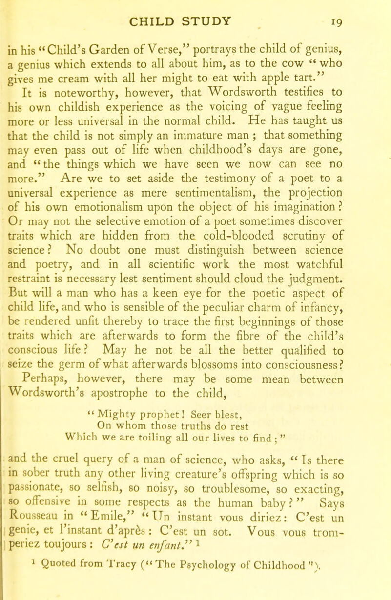 in his Child's Garden of Verse, portrays the child of genius, a genius which extends to all about him, as to the cow  who gives me cream with all her might to eat with apple tart. It is noteworthy, however, that Wordsworth testifies to his own childish experience as the voicing of vague feeling more or less universal in the normal child. He has taught us that the child is not simply an immature man ; that something may even pass out of life when childhood's days are gone, and  the things which we have seen we now can see no more. Are we to set aside the testimony of a poet to a universal experience as mere sentimentalism, the projection of his own emotionalism upon the object of his imagination ? Or may not the selective emotion of a poet sometimes discover traits which are hidden from the cold-blooded scrutiny of science ? No doubt one must distinguish between science and poetry, and in all scientific work the most watchful restraint is necessary lest sentiment should cloud the judgment. But will a man who has a keen eye for the poetic aspect of child life, and who is sensible of the peculiar charm of infancy, be rendered unfit thereby to trace the first beginnings of those traits which are afterwards to form the fibre of the child's conscious life ? May he not be all the better qualified to seize the germ of what afterwards blossoms into consciousness ? Perhaps, however, there may be some mean between Wordsworth's apostrophe to the child,  Mighty prophet! Seer blest, On whom those truths do rest Which we are toiling all our lives to find ;  and the cruel query of a man of science, who asks,  Is there in sober truth any other living creature's offspring which is so passionate, so selfish, so noisy, so troublesome, so exacting, 80 offensive in some respects as the human baby? Says Rousseau in  Emile, «'Un instant vous diriez: C'est un genie, et I'instant d'apr^s; C'est un sot. Vous vous trom- periez toujours : C'est un enfant. 1 1 Quoted from Tracy (The Psychology of Childhood }.