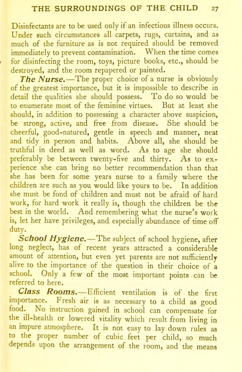 Disinfectants are to be used only if an infectious illness occurs. Under such circumstances all carpets, rugs, curtains, and as much of the furniture as is not required should be removed immediately to prevent contamination. When the time comes I for disinfecting the room, toys, picture books, etc., should be destroyed, and the room repapered or painted. The Nurse.—The proper choice of a nurse is obviously of the greatest importance, but it is impossible to describe in detail the qualities she should possess. To do so would be to enumerate most of the feminine virtues. But at least she should, in addition to possessing a character above suspicion, be strong, active, and free from disease. She should be cheerful, good-natured, gentle in speech and manner, neat and tidy in person and habits. Above all, she should be truthful in deed as well as word. As to age she should preferably be between twenty-five and thirty. As to ex- perience she can bring no better recommendation than that she has been for some years nurse to a family where the children are such as you would like yours to be. In addition she must be fond of children and must not be afraid of hard work, for hard work it really is, though the children be the best in the world. And remembering what the nurse's work is, let her have privileges, and especially abundance of time off duty. School Hygiene.—The subject of school hygiene, after long neglect, has of recent years attracted a considerable amount of attention, but even yet parents are not sufficiently alive to the importance of the question in their choice of a school. Only a few of the most important points can be referred to here. Class Rooms.—Efficient ventilation is of the first importance. Fresh air is as necessary to a child as good food. No instruction gained in school can compensate for the^ ill-health or lowered vitality which result from living in an impure atmosphere. It is not easy to lay down rules as to the proper number of cubic feet per child, so much depends upon the arrangement of the room, and the means