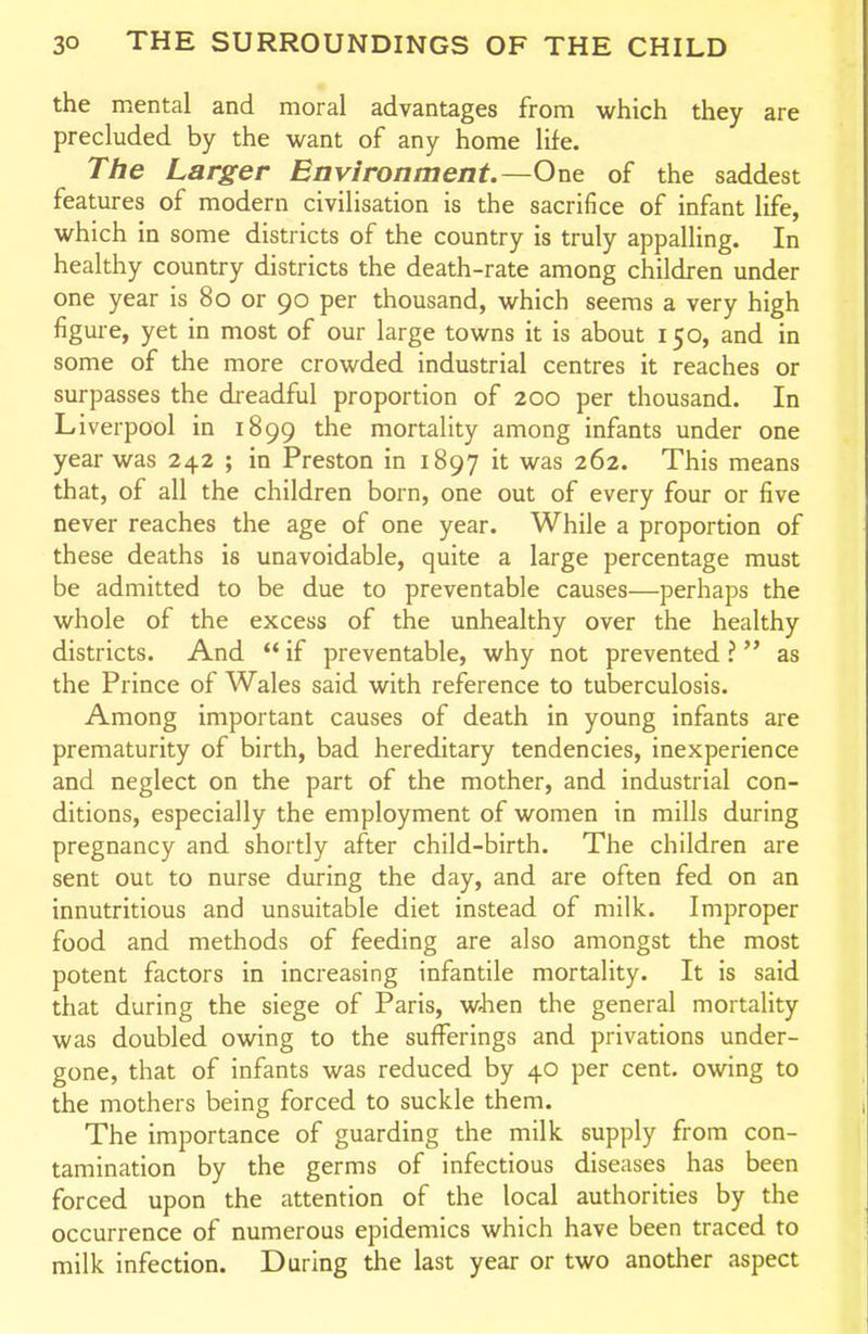 the mental and moral advantages from which they are precluded by the want of any home life. The Larger Environment.—One of the saddest features of modern civilisation is the sacrifice of infant life, which in some districts of the country is truly appalling. In healthy country districts the death-rate among children under one year is 80 or 90 per thousand, which seems a very high figure, yet in most of our large towns it is about 150, and in some of the more crowded industrial centres it reaches or surpasses the di-eadful proportion of 200 per thousand. In Liverpool in 1899 the mortality among infants under one year was 242 ; in Preston in 1897 it was 262. This means that, of all the children born, one out of every four or five never reaches the age of one year. While a proportion of these deaths is unavoidable, quite a large percentage must be admitted to be due to preventable causes—perhaps the whole of the excess of the unhealthy over the healthy districts. And  if preventable, why not prevented ? as the Prince of Wales said with reference to tuberculosis. Among important causes of death in young infants are prematurity of birth, bad hereditary tendencies, inexperience and neglect on the part of the mother, and industrial con- ditions, especially the employment of women in mills during pregnancy and shortly after child-birth. The children are sent out to nurse during the day, and are often fed on an innutritions and unsuitable diet instead of milk. Improper food and methods of feeding are also amongst the most potent factors in increasing infantile mortality. It is said that during the siege of Paris, wJien the general mortality was doubled owing to the sufferings and privations under- gone, that of infants was reduced by 40 per cent, owing to the mothers being forced to suckle them. The importance of guarding the milk supply from con- tamination by the germs of infectious diseases has been forced upon the attention of the local authorities by the occurrence of numerous epidemics which have been traced to milk infection. During the last year or two another aspect