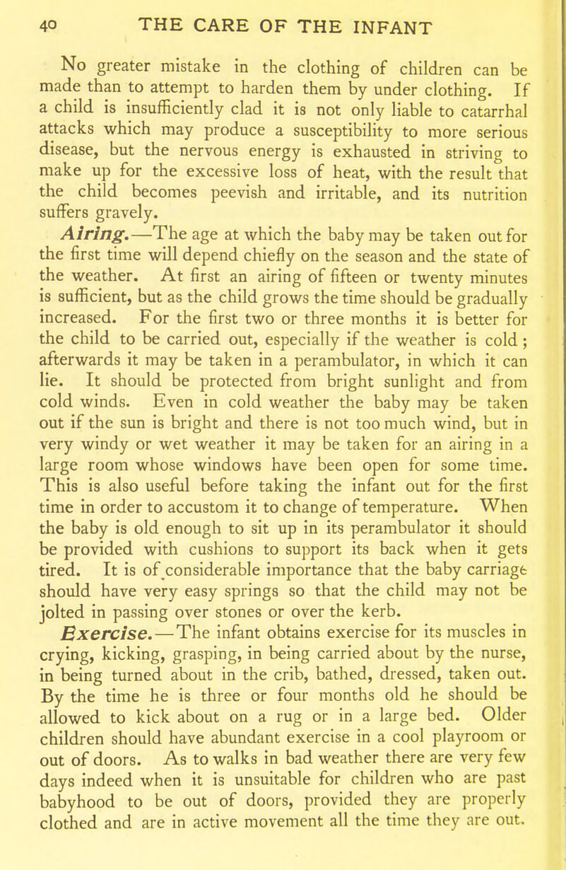 No greater mistake in the clothing of children can be made than to attempt to harden them by under clothing. If a child is insufficiently clad it is not only liable to catarrhal attacks which may produce a susceptibility to more serious disease, but the nervous energy is exhausted in striving to make up for the excessive loss of heat, with the result that the child becomes peevish and irritable, and its nutrition suffers gravely. Airing.—The age at which the baby may be taken out for the first time will depend chiefly on the season and the state of the weather. At first an airing of fifteen or twenty minutes is sufficient, but as the child grows the time should be gradually increased. For the first two or three months it is better for the child to be carried out, especially if the weather is cold ; afterwards it may be taken in a perambulator, in which it can lie. It should be protected from bright sunlight and from cold winds. Even in cold weather the baby may be taken out if the sun is bright and there is not too much wind, but in very windy or wet weather it may be taken for an airing in a large room whose windows have been open for some time. This is also useful before taking the infant out for the first time in order to accustom it to change of temperature. When the baby is old enough to sit up in its perambulator it should be provided with cushions to support its back when it gets tired. It is of considerable importance that the baby carriage should have very easy springs so that the child may not be jolted in passing over stones or over the kerb. Exercise,—The infant obtains exercise for its muscles in crying, kicking, grasping, in being carried about by the nurse, in being turned about in the crib, bathed, dressed, taken out. By the time he is three or four months old he should be allowed to kick about on a rug or in a large bed. Older children should have abundant exercise in a cool playroom or out of doors. As to walks in bad weather there are very few days indeed when it is unsuitable for children who are past babyhood to be out of doors, provided they are properly clothed and are in active movement all the time they are out.