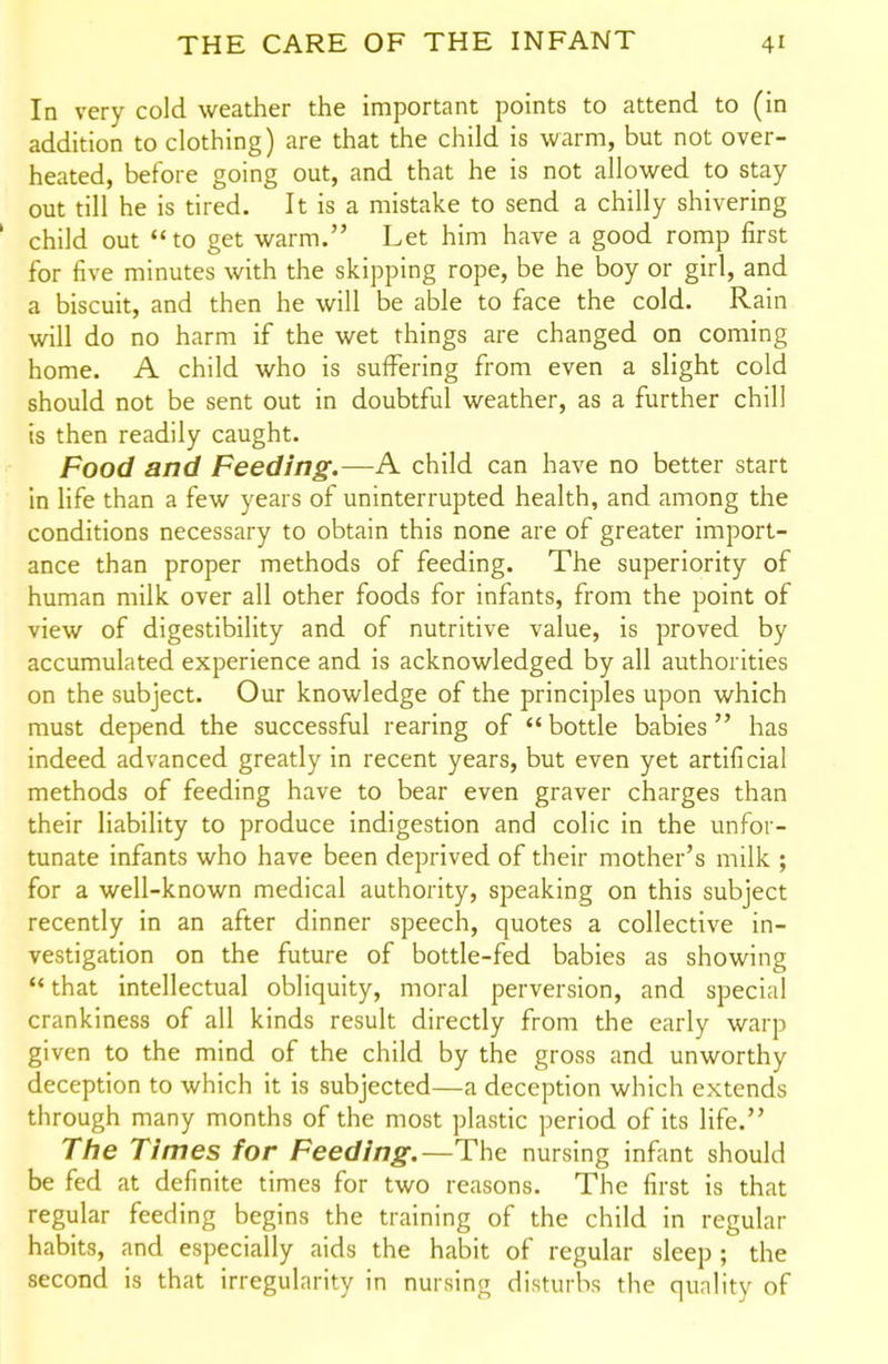 In very cold weather the important points to attend to (in addition to clothing) are that the child is warm, but not over- heated, before going out, and that he is not allowed to stay out till he is tired. It is a mistake to send a chilly shivering child out to get warm. Let him have a good romp first for five minutes with the skipping rope, be he boy or girl, and a biscuit, and then he will be able to face the cold. Rain will do no harm if the wet things are changed on coming home. A child who is suffering from even a slight cold should not be sent out in doubtful weather, as a further chill is then readily caught. Food and Feeding.—A child can have no better start in life than a few years of uninterrupted health, and among the conditions necessary to obtain this none are of greater import- ance than proper methods of feeding. The superiority of human milk over all other foods for infants, from the point of view of digestibility and of nutritive value, is proved by accumulated experience and is acknowledged by all authorities on the subject. Our knowledge of the principles upon which must depend the successful rearing of  bottle babies has indeed advanced greatly in recent years, but even yet artificial methods of feeding have to bear even graver charges than their liability to produce indigestion and colic in the unfor- tunate infants who have been deprived of their mother's milk ; for a well-known medical authority, speaking on this subject recently in an after dinner speech, quotes a collective in- vestigation on the future of bottle-fed babies as showing *' that intellectual obliquity, moral perversion, and special crankiness of all kinds result directly from the early warp given to the mind of the child by the gross and unworthy deception to which it is subjected—a deception which extends through many months of the most plastic period of its life. The Times for Feeding.—The nursing infant should be fed at definite times for two reasons. The first is that regular feeding begins the training of the child in regular habits, and especially aids the habit of regular sleep ; the second is that irregularity in nursing disturbs the quality of