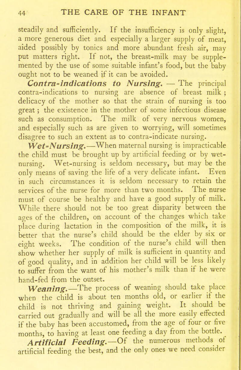 steadily and sufficiently. If the insufficiency is only slight, a more generous diet and especially a larger supply of meat, aided possibly by tonics and more abundant fresh air, may put matters right. If not, the breast-milk may be supple- mented by the use of some suitable infant's food, but the baby ought not to be weaned rf it can be avoided. Contra=indications to Nursing. — The principal contra-indications to nursing are absence of breast milk ; delicacy of the mother so that the strain of nursing is too great; the existence in the mother of some infectious disease such as consumption. The milk of very nervous women, and especially such as are given to worrying, will sometimes disagree to such an extent as to contra-indicate nursing. Wet=Nursing.—When maternal nursing is impracticable the child must be brought up by artificial feeding or by wet- nursing. Wet-nursing is seldom necessary, but may be the only means of saving the life of a very delicate infant. Even in such circumstances it is seldom necessary to retain the services of the nurse for more than two months. The nurse nmst of course be healthy and have a good supply of milk. While there should not be too great disparity between the ages of the children, on account of the changes which take place during lactation in the composition of the milk, it is better that the nurse's child should be the elder by six or eight weeks. The condition of the nurse's child will then show whether her supply of milk is sufficient in quantity and of good quality, and in addition her child will be less likely to suffer from the want of his mother's milk than if he were hand-fed from the outset. Weaning.—The process of weaning should take place when the child is about ten months old, or earlier if the child is not thriving and gaining weight. It should be carried out gradually and will be all the more easily effected if the baby has been accustomed, from the age of four or five months, to having at least one feeding a day from the bottle. Artificial Feeding.—Of the numerous methods of artificial feeding the best, and the only ones we need consider