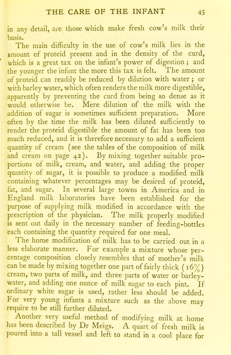 in any detail, are those which make fresh cow's milk their basis. The main difficulty in the use of cow's milk lies in the amoant of proteid present and in the density of the curd, which is a great tax on the infant's power of digestion ; and the younger the infant the more this tax is felt. The amount of proteid can readily be reduced by dilution with water; or with barley water, which often renders the milk more digestible, apparently by preventing the curd from being so dense as it would otherwise be. Mere dilution of the milk with the addition of sugar is sometimes sufficient preparation. More often by the time the milk has been diluted sufficiently to render the proteid digestible the amount of fat has been too much reduced, and it is therefore necessary to add a sufficient quantity of cream (see the tables of the composition of milk and cream on page 42). By mixing together suitable pro- portions of milk, cream, and water, and adding the proper quantity of sugar, it is possible to produce a modified milk containing whatever percentages may be desired of proteid, fat, and sugar. In several large towns in America and in England milk laboratories have been established for the purpose of supplying milk modified in accordance with the prescription of the physician. The milk properly modified is sent out daily in the necessary number of feeding-bottles each containing the quantity required for one meal. The home modification of milk has to be carried out in a less elaborate manner. For example a mixture whose per- centage composition closely resembles that of mother's milk can be made by mixing together one part of fairly thick (16%) cream, two parts of milk, and three parts of water or barley- water, and adding one ounce of milk sugar to each pint. If ordinary white sugar is used, rather less should be added. For very young infants a mixture such as the above may require to be still further diluted. Another very useful method of modifying milk at home has been described by Dr Meigs. A quart of fresh milk is poured into a tall vessel and left to stand in a cool place for